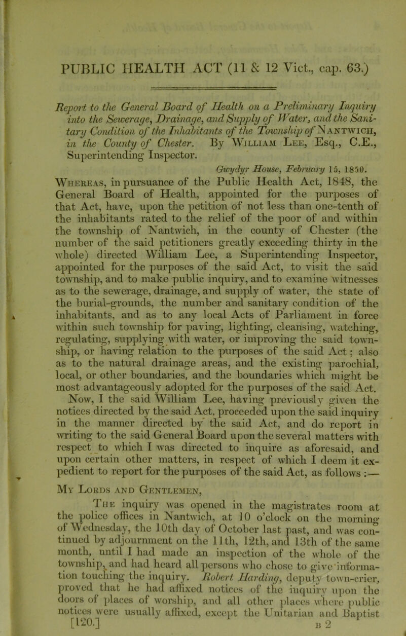 PUBLIC HEALTH ACT (11 & 12 Viet, cap. 63.) Report to the General Board of Health on a Preliminary Inquiry into the Sewerage^ Drainage, and Supply of Water, and the Sani- tary Condition of the Inhabitants of the T(atvw/t?);<^‘NANTWiCH, in the County of Chester. By William Lee, Esq., C.E., Superintending' Inspector. Gieydyr House, Febniary 15, 1850. Whereas, in pursuance of the Public Health Act, 1848, the General Board of Health, appointed for the purposes of that Act, have, upon the petition of not less than one-tenth of the inhabitants rated to the relief of the poor of and within the township of Nantwich, in the county of Chester fthe number of the said ])etitioners greatly exceeding thirty in the whole) directed William Lee, a Superintending Inspector, appointed for the ])urposes of the said Act, to visit the said township, and to make public inquiry, and to examine witnesses as to the sewerage, drainage, and supply of water, the state of the burial-grounds, the number and sanitary condition of the inhabitants, and as to any local Acts of Parliament in force within such township for paving, lighting, cleansing, watching, regulating, supplying with water, or improving the said town- ship, or having relation to the purposes of the said Act; also as to the natural drainage areas, and the existing parochial, local, or other boundaries, and the boundaries which might be most advantageously adopted for the purposes of the said Act. Now, I the said William Lee, having previously given the notices directed by the said Act. proceeded upon the said inquiry in the manner directed by the said Act, and do report in MT-iting to the said General Board upon the several matters with respect to which I Avas directed to inquire as aforesaid, and upon certain other matters, in respect of which I deem it ex- pedient to report for the purposes of the said Act, as follows :— My Lords and Gentlemen, piE inquiry was opened in the magistrates room at the police offices in Nantwich, at 10 o^clock on the morning’ of Wednesday, the 10th day of October last past, and was con- tinued by adjournment on the 11th, 12th, and 13th of the same month, until 1 had made an inspection of the whole of the township,^ and had heard all])crsons who chose to give'informa- tion touching the inquir'y. Robert Harding, deputy town-crier, proved that he had affixed notices of the in{[uirv upon the doors of places of worshi]), and all other ])laces where public notices were usually affixed, except the Unitarian and liaiitist [120.] n2 ‘