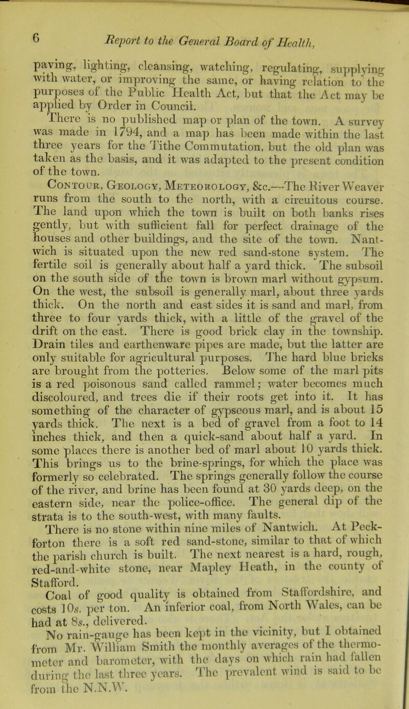 paving, lighting’, cleansing, watching, regulating, sup]ilying with water, or improving the same, or having relation to the puiposes of the Public Health Act, hut that the Act may he applied hy Order in Council. There is no published map or plan of the town. A survey was made in 1794, and a map has been made within the last three years for the 4'ithe Commutation, but the old plan was taken as the basis, and it was adapted to the present condition of the town. Contour, Geology, Meteorology, See.—The Hiver Weaver runs from the south to the north, with a circuitous course. The land upon which the town is built on both banks rises gently, but with sufficient fall for perfect drainage of the houses and other buildings, and the site of the town. Nant- wich is situated upon the new red sand-stone system. The fertile soil is generally about half a yard thick. The subsoil on the south side of the town is broivn marl without gypsum. On the west, the subsoil is generally, marl, about three yards thick. On the north and east sides it is sand and marl, from three to four yards thick, with a little of the gravel of the drift on the east. There is good brick clay in the township. Drain tiles and earthenware pipes are made, but the latter are only’^ suitable for agricultural purposes. 7'he hard blue bricks are brought from the potteries. Below some of the marl pits is a red poisonous sand called rammel; water becomes much discoloured, and trees die if their roots get into it. It has something of the character of gypseous marl, and is about 15 yards thick. The next is a bed of gravel from a foot to 14 inches thick, and then a quick-sand about half a yard. In some places there is another bed of marl about 10 yards thick. This brings us to the brine-springs, for which the place was formerly so celebrated. The springs generally follow the course of the river, and brine has been found at 30 yards deep, on the eastern side, near the police-office. The general dip of the strata is to the south-west, with many faults. There is no stone within nine miles of Nantwich. At Peck- forton there is a soft red sand-stone, similar to that of which the parish church is built. The next nearest is a hard, rough, red-and-white stone, near Mapley Heath, in the county of Stafford. i u- Coal of good quality is obtained from Stall ordshire, and costs lOs. per ton. An inferior coal, from North Wales, can be had at 8s., delivered. . . . i t i i No rain-gauge has been kept in the vicinity, but i obtained from Mr. William Smith the monthly averages of the thermo- meter and barometer, with the days on which rain had fallen during the last three years. The prevalent n iiid is said to be from the N.N.VA.