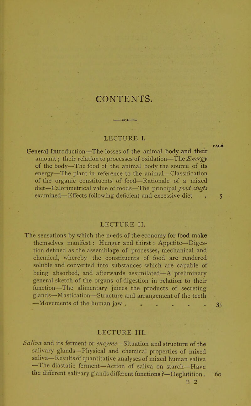 CONTENTS. LECTURE I. PAGB General Introduction—The losses of the animal body and their amount; their relation to processes of oxidation—The Energy of the body—The food of the animal body the source of its energy—The plant in reference to the animal—Classification of the organic constituents' of food—Rationale of a mixed diet—Calorimetrical value of foods—The principal food-stuffs examined—Effects following deficient and excessive diet . 5 LECTURE IL The sensations by which the needs of the economy for food make themselves manifest : Hunger and thirst : Appetite—Diges- tion defined as the assemblage of processes, mechanical and chemical, whereby the constituents of food are rendered soluble and converted into substances which are capable of being absorbed, and afterwards assimilated—A preliminary general sketch of the organs of digestion in relation to their function—The alimentary juices the products of secreting glands—Mastication—Structure and arrangement of the teeth —Movements of the human jaw 35 LECTURE in. Saliva and its ferment or enzyme—Situation and structure of the salivary glands—Physical and chemical properties of mixed saliva—Results of quantitative analyses of mixed human saliva —The diastatic ferment—Action of saliva on starch—Have the different salivary glands different functions ?—Deglutition. 60 B 2