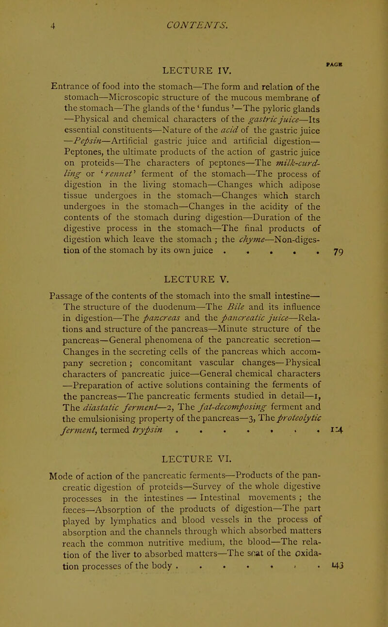 LECTURE IV. Entrance of food into the stomach—The form and relation of the stomach—Microscopic structure of tlie mucous membrane of the stomach—The glands of the ' fundus '—The pyloric glands —Physical and chemical characters of the gastric juice—Its essential constituents—Nature of the acid of the gastric juice —Pepsin—Artificial gastric juice and artificial digestion— Peptones, the ultimate products of the action of gastric juice on proteids—The characters of peptones—The milk-curd- ling- or ' re?iiiet' ferment of the stomach—The process of digestion in the living stomach—Changes which adipose tissue undergoes in the stomach—Changes which starch undergoes in the stomach—Changes in the acidity of the contents of the stomach during digestion—Duration of the digestive process in the stomach—The final products of digestion which leave the stomach ; the chyme—Non-diges- tion of the stomach by its own juice 79 LECTURE V. Passage of the contents of the stomach into the small intestine— The structure of the duodenum—The Bile and its influence in digestion—The pancreas and the pancreatic juice—Rela- tions and structure of the pancreas—Minute structure of the pancreas—General phenomena of the pancreatic secretion— Changes in the secreting cells of the pancreas which accom- pany secretion ; concomitant vascular changes—Physical characters of pancreatic juice—General chemical characters —Preparation of active solutions containing the ferments of the pancreas—The pancreatic ferments studied in detail—i, The diastatic ferment—2, The fat-decomposittg ferment and the emulsionising property of the pancreas—3, The proteolytic ferment, termed trypsin . , . . • . * l^■ LECTURE VL Mode of action of the pancreatic ferments—Products of the pan- creatic digestion of proteids—Survey of the whole digestive processes in the intestines — Intestinal movements ; the faeces—Absorption of the products of digestion—The part played by lymphatics and blood vessels in the process of absorption and the channels through which absorbed matters reach the common nutritive medium, the blood—The rela- tion of the liver to absorbed matters—The snat of the oxida- tion processes of the body ....... 143