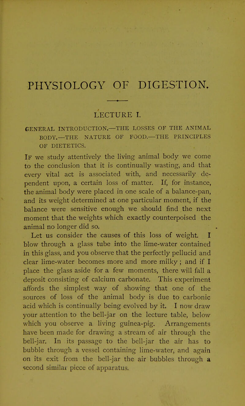 LECTURE I. GENERAL INTRODUCTION,—THE LOSSES OF THE ANIMAL BODY.—THE NATURE OF FOOD.—THE PRINCIPLES OF DIETETICS. If we study attentively the living animal body we come to the conclusion that it is continually wasting, and that every vital act is associated with, and necessarily de- pendent upon, a certain loss of matter. If, for instance, the animal body were placed in one scale of a balance-pan, and its weight determined at one particular moment, if the balance were sensitive enough we should find the next moment that the weights which exactly counterpoised the animal no longer did so. Let us consider the causes of this loss of weight. I blow through a glass tube into the lime-water contained in this glass, and you observe that the perfectly pellucid and clear lime-water becomes more and more milky; and if I place the glass aside for a few moments, there will fall a deposit consisting of calcium carbonate. This experiment affords the simplest way of showing that one of the sources of loss of the animal body is due to carbonic acid which is continually being evolved by it. I now draw your attention to the bell-jar on the lecture table, below which you observe a living guinea-pig. Arrangements have been made for drawing a stream of air through the bell-jar. In its passage to the bell-jar the air has to bubble through a vessel containing lime-water, and again on its exit from the bell-jar the air bubbles through a second similar piece of apparatus.