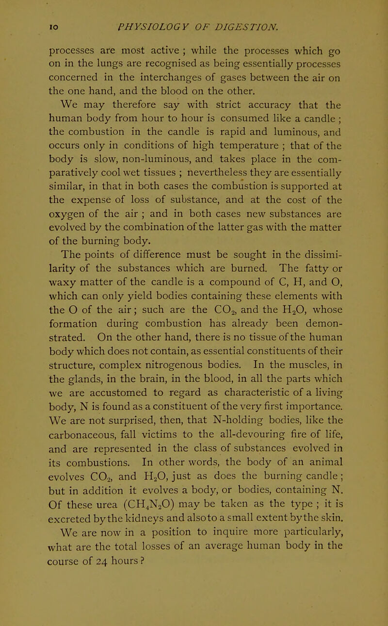 processes are most active ; while the processes which go on in the lungs are recognised as being essentially processes concerned in the interchanges of gases between the air on the one hand, and the blood on the other. We may therefore say with strict accuracy that the human body from hour to hour is consumed like a candle ; the combustion in the candle is rapid and luminous, and occurs only in conditions of high temperature ; that of the body is slow, non-luminous, and takes place in the com- paratively cool wet tissues ; nevertheless they are essentially similar, in that in both cases the combustion is supported at the expense of loss of substance, and at the cost of the oxygen of the air ; and in both cases new substances are evolved by the combination of the latter gas with the matter of the burning body. The points of difference must be sought in the dissimi- larity of the substances which are burned. The fatty or waxy matter of the candle is a compound of C, H, and O, which can only yield bodies containing these elements with the O of the air; such are the CO2, and the H2O, whose formation during combustion has already been demon- strated. On the other hand, there is no tissue of the human body which does not contain, as essential constituents of their structure, complex nitrogenous bodies. In the muscles, in the glands, in the brain, in the blood, in all the parts which we are accustomed to regard as characteristic of a living body, N is found as a constituent of the very first importance. We are not surprised, then, that N-holding bodies, like the carbonaceous, fall victims to the all-devouring fire of life, and are represented in the class of substances evolved in its combustions. In other words, the body of an animal evolves COo, and H2O, just as does the burning candle ; but in addition it evolves a body, or bodies, containing N. Of these urea (CH4N2O) may be taken as the type ; it is excreted by the kidneys and also to a small extent by the skin. We are now in a position to inquire more particularly, what are the total losses of an average human body in the course of 24 hours ?