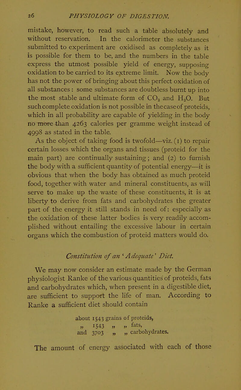 mistake, however, to read such a table absolutely and without reservation. In the calorimeter the substances submitted to experiment are oxidised as completely as it is possible for them to be, and the numbers in the table express the utmost possible yield of energy, supposing oxidation to be carried to its extreme limit. Now the body has not the power of bringing about this perfect oxidation of all substances : some substances are doubtless burnt up into the most stable and ultimate form of CO2 and H2O. But such complete oxidation is not possible in the case of proteids, which in all probability are capable Of yielding in the body no more than 4263 calories per gramme weight instead of 4998 as stated in the table. As the object of taking food is twofold—viz. (i) to repair certain losses which the organs and tissues (proteid for the main part) are continually sustaining; and (2) to furnish the body with a sufficient quantity of potential energy—it is obvious that when the body has obtained as much proteid food, together with water and mineral constituents, as will serve to make up the waste of these constituents, it is at liberty to derive from fats and carbohydrates the greater part of the energy it still stands in need of: especially as the oxidation of these latter bodies is very readily accom- plished without entailing the excessive labour in certain organs which the combustion of proteid matters would do. Constitution of an ^Adequate' Diet. We may now consider an estimate made by the German physiologist Ranke of the various quantities of proteids, fats and carbohydrates which, when present in a digestible diet, are sufficient to support the life of man. According to Ranke a sufficient diet should contain about 1543 grains of proteids, 1543 » V fats, and 3703 „ „ carbohydrates. The amount of energy associated with each of those