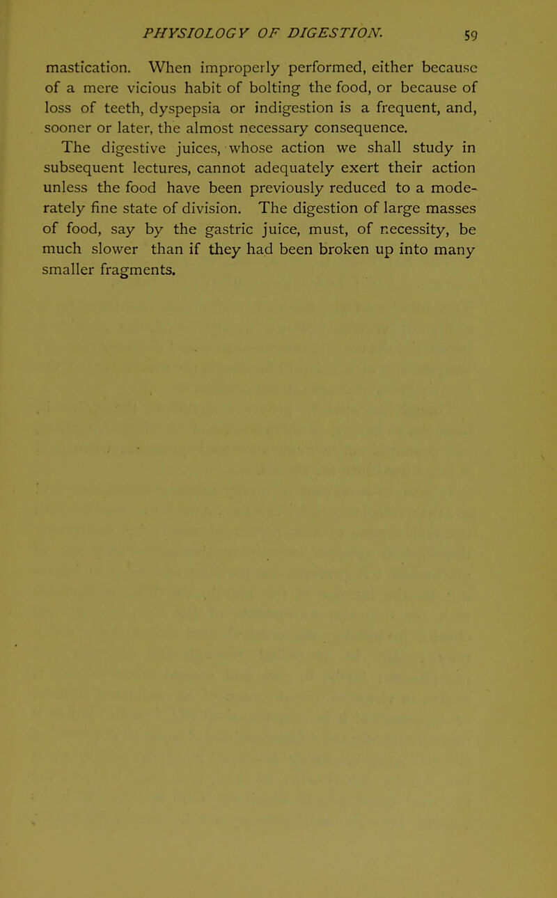 mastication. When improperly performed, either because of a mere vicious habit of bolting the food, or because of loss of teeth, dyspepsia or indigestion is a frequent, and, sooner or later, the almost necessary consequence. The digestive juices, whose action we shall study in subsequent lectures, cannot adequately exert their action unless the food have been previously reduced to a mode- rately fine state of division. The digestion of large masses of food, say by the gastric juice, must, of necessity, be much slower than if they had been broken up into many smaller fragments.