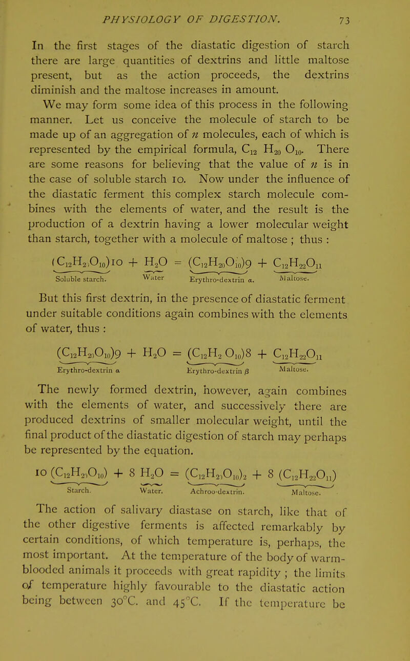 In the first stages of the diastatic digestion of starch there are large quantities of dextrins and little maltose present, but as the action proceeds, the dextrins diminish and the maltose increases in amount. We may form some idea of this process in the following manner. Let us conceive the molecule of starch to be made up of an aggregation of n molecules, each of which is represented by the empirical formula, C12 H20 Ojo. There are some reasons for believing that the value of n is in the case of soluble starch 10. Now under the influence of the diastatic ferment this complex starch molecule com- bines with the elements of water, and the result is the production of a dextrin having a lower molecular weight than starch, together with a molecule of maltose ; thus : (^Q2H2Ao)io + H2O = (C,2H2„Oio)9 + Q2H22OU Soluble starch. Water Erythro-dextrin a. Maltose. But this first dextrin, in the presence of diastatic ferment under suitable conditions again combines with the elements of water, thus : (Q2H2£io)9 + H2O = (C^H^ 0,0)8 + Q^H^^On Erythro-dextrin a Erythro-dextrin /3 Maltose. The newly formed dextrin, however, again combines with the elements of water, and successively there are produced dextrins of smaller molecular weight, until the final product of the diastatic digestion of starch may perhaps be represented by the equation. The action of salivary diastase on starch, like that of the other digestive ferments is affected remarkably by certain conditions, of which temperature is, perhaps, the most important. At the temperature of the body of warm- blooded animals it proceeds with great rapidity ; the limits 0/ temperature highly favourable to the diastatic action being between 30X. and 45X. If the temperature be