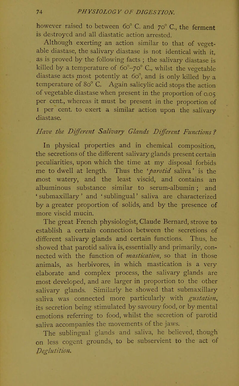 however raised to between 60° C. and 70° C, the ferment is destroyed and all diastatic action arrested. Although exerting an action similar to that of veget- able diastase, the salivary diastase is not identical with it, as is proved by the following facts ; the salivary diastase is killed by a temperature of 6o°-yo° C, whilst the vegetable diastase acts most potently at 60° and is only killed by a temperature of 80° C. Again salicylic acid stops the action of vegetable diastase when present in the proportion of 0.05 per cent, whereas it must be present in the proportion of I per cent, to exert a similar action upon the salivary diastase. Have the Different Salivary Glands Different Functions ? In physical properties and in chemical composition, the secretions of the different salivary glands present certain peculiarities, upon which the time at my disposal forbids me to dwell at length. Thus the 'parotid saliva' is the most watery, and the least viscid, and contains an albuminous substance similar to serum-albumin ; and ' submaxillary ' and ' sublingual' saliva are characterized by a greater proportion of solids, and by the presence of more viscid mucin. The great French physiologist, Claude Bernard, strove to establish a certain connection between the secretions of different salivary glands and certain functions. Thus, he showed that parotid saliva is, essentially and primarily, con- nected with the function of mastication, so that in those animals, as herbivores, in which mastication is a very elaborate and complex process, the salivary glands are most developed, and are larger in proportion to the other salivary glands. Similarly he showed that submaxillary saliva was connected more particularly with gustation^ its secretion being stimulated by savoury food, or by mental emotions referring to food, whilst the secretion of parotid saliva accompanies the movements of the jaws. The sublingual glands and saliva, he believed, though on less cogent grounds, to be subservient to the act of Peglutition.