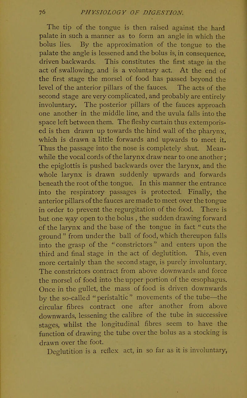 The tip of the tongue is then raised against the hard palate in such a manner as to form an angle in which the bolus lies. By the approximation of the tongue to the palate the angle is lessened and the bolus is, in consequence, driven backwards. This constitutes the first stage in the act of swallowing, and is a voluntary act. At the end of the first stage the morsel of food has passed beyond the level of the anterior pillars of the fauces. The acts of the second stage are very complicated, and probably are entirely involuntary. The posterior pillars of the fauces approach one another in the middle line, and the uvula falls into the space left between them. The fleshy curtain thus extemporis- ed is then drawn up towards the hind wall of the pharynx, which is drawn a little forwards and upwards to meet it. Thus the passage into the nose is completely shut. Mean- while the vocal cords of the larynx draw near to one another ; the epiglottis is pushed backwards over the larynx, and the whole larynx is drawn suddenly upwards and forwards beneath the root of the tongue. In this manner the entrance into the respiratory passages is protected. Finally, the anterior pillars of the fauces are made to meet over the tongue in order to prevent the regurgitation of the food. There is but one way open to the bolus , the sudden drawing forward of the larynx and the base of the tongue in fact  cuts the ground  from under the ball of food, which thereupon falls into the grasp of the  constrictors  and enters upon the third and final stage in the act of deglutition. This, even more certainly than the second stage, is purely involuntary. The constrictors contract from above downwards and force the morsel of food into the upper portion of the oesophagus. Once in the gullet, the mass of food is driven downwards by the so-called peristaltic movements of the tube—the circular fibres contract one after another from above downwards, lessening the calibre of the tube in successive stages, whilst the longitudinal fibres seem to have the function of drawing the tube over the bolus as a stocking is drawn over the foot. Deglutition is a reflex act, in so far as it is involuntary,