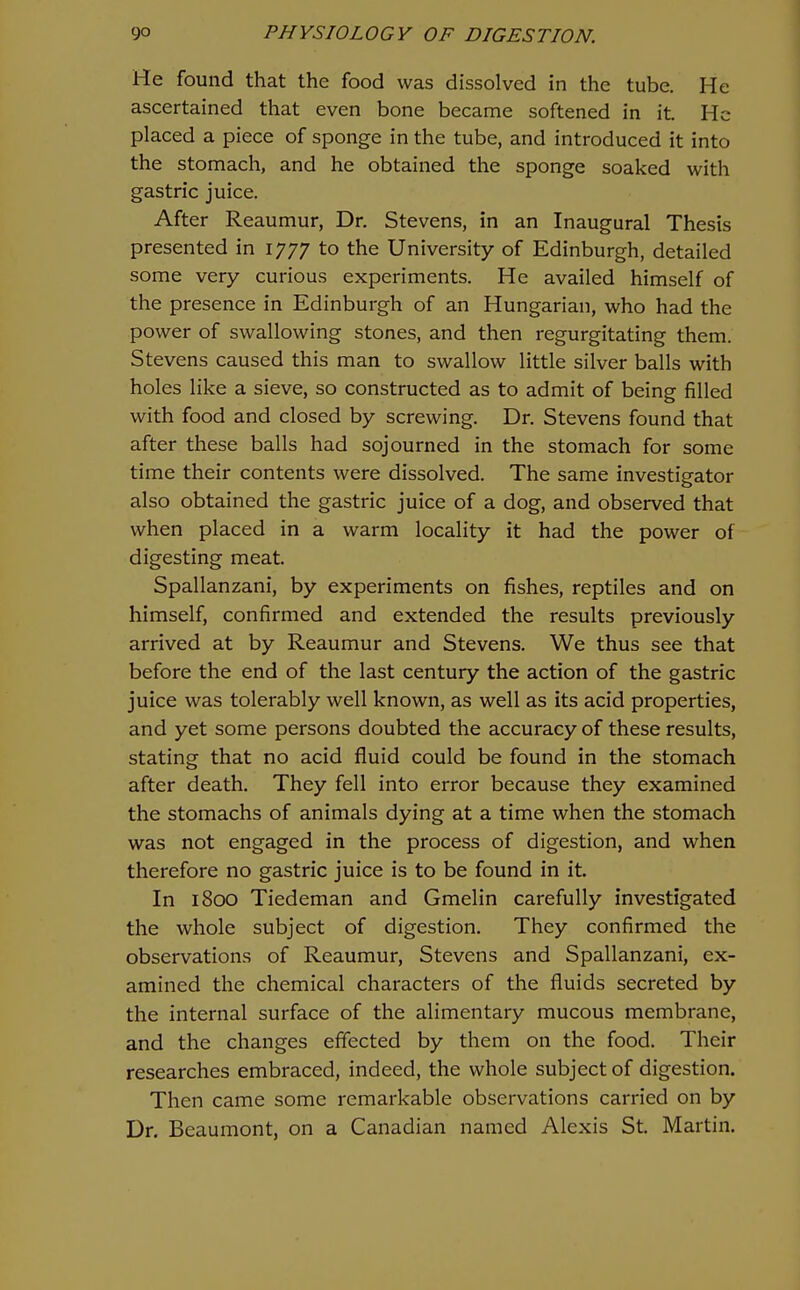 He found that the food was dissolved in the tube. He ascertained that even bone became softened in it. He placed a piece of sponge in the tube, and introduced it into the stomach, and he obtained the sponge soaked with gastric juice. After Reaumur, Dr. Stevens, in an Inaugural Thesis presented in 1777 to the University of Edinburgh, detailed some very curious experiments. He availed himself of the presence in Edinburgh of an Hungarian, who had the power of swallowing stones, and then regurgitating them. Stevens caused this man to swallow little silver balls with holes like a sieve, so constructed as to admit of being filled with food and closed by screwing. Dr. Stevens found that after these balls had sojourned in the stomach for some time their contents were dissolved. The same investigator also obtained the gastric juice of a dog, and observed that when placed in a warm locality it had the power of digesting meat. Spallanzani, by experiments on fishes, reptiles and on himself, confirmed and extended the results previously arrived at by Reaumur and Stevens. We thus see that before the end of the last century the action of the gastric juice was tolerably well known, as well as its acid properties, and yet some persons doubted the accuracy of these results, stating that no acid fluid could be found in the stomach after death. They fell into error because they examined the stomachs of animals dying at a time when the stomach was not engaged in the process of digestion, and when therefore no gastric juice is to be found in it. In 1800 Tiedeman and Gmelin carefully investigated the whole subject of digestion. They confirmed the observations of Reaumur, Stevens and Spallanzani, ex- amined the chemical characters of the fluids secreted by the internal surface of the alimentary mucous membrane, and the changes effected by them on the food. Their researches embraced, indeed, the whole subject of digestion. Then came some remarkable observations carried on by Dr. Beaumont, on a Canadian named Alexis St. Martin.