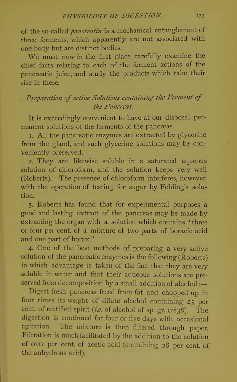 of the so-called pancreatin is a mechanical entanglement of three ferments, which apparently are not associated with one body but are distinct bodies. We must now in the first place carefully examine the chief facts relating to each of the ferment actions of the pancreatic juice, and study the products which take their rise in these. Preparation of active Solutions containing the Ferment of the Pancreas. It is exceedingly convenient to have at our disposal per- manent solutions of the ferments of the pancreas. 1. All the pancreatic enzymes are extracted by glycerine from the gland, and such glycerine solutions may be con- veniently preserved. 2. They are likewise soluble in a saturated aqueous solution of chloroform, and the solution keeps very well (Roberts). The presence of chloroform interferes, however with the operation of testing for sugar by Fehling's solu- tion. 3. Roberts has found that for experimental purposes a good and lasting extract of the pancreas may be made by extracting the organ with a solution which contains  three or four per cent, of a mixture of two parts of boracic acid and one part of borax. 4. One of the best methods of preparing a very active solution of the pancreatic enzymes is the following (Roberts) in which advantage is taken of the fact that they are very soluble in water and that their aqueous solutions are pre- served from decomposition by a small addition of alcohol:— Digest fresh pancreas freed from fat and chopped up in four times its weight of dilute alcohol, containing 25 per cent, of rectified spirit {i.e. of alcohol of sp. gr. 0-838). The digestion is continued for four or five days with occasional agitation. The mixture is then filtered through paper. Filtration is much facilitated by the addition to the solution of 002 per cent, of acetic acid (containing 28 per cent, of the anhydrous acid).