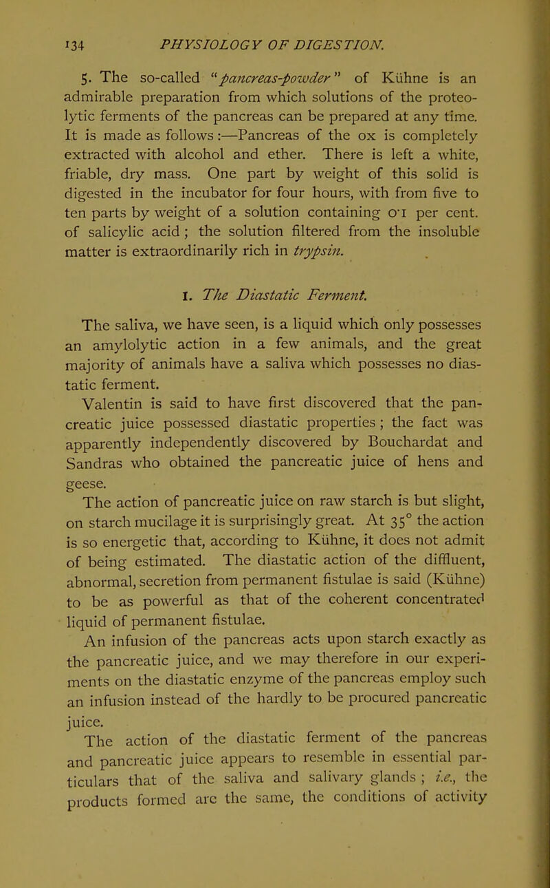 5. The so-called ^^pancreas-powder of Kiihne is an admirable preparation from which solutions of the proteo- lytic ferments of the pancreas can be prepared at any time. It is made as follows :—Pancreas of the ox is completely extracted with alcohol and ether. There is left a white, friable, dry mass. One part by weight of this solid is digested in the incubator for four hours, with from five to ten parts by weight of a solution containing ot per cent, of salicylic acid ; the solution filtered from the insoluble matter is extraordinarily rich in trypsin. I. The Diastatic Ferment The saliva, we have seen, is a liquid which only possesses an amylolytic action in a few animals, and the great majority of animals have a saliva which possesses no dias- tatic ferment. Valentin is said to have first discovered that the pan- creatic juice possessed diastatic properties; the fact was apparently independently discovered by Bouchardat and Sandras who obtained the pancreatic juice of hens and geese. The action of pancreatic juice on raw starch is but slight, on starch mucilage it is surprisingly great. At 35° the action is so energetic that, according to Kiihne, it does not admit of being estimated. The diastatic action of the diffluent, abnormal, secretion from permanent fistulae is said (Kiihne) to be as powerful as that of the coherent concentrated liquid of permanent fistulae. An infusion of the pancreas acts upon starch exactly as the pancreatic juice, and we may therefore in our experi- ments on the diastatic enzyme of the pancreas employ such an infusion instead of the hardly to be procured pancreatic juice. The action of the diastatic ferment of the pancreas and pancreatic juice appears to resemble in essential par- ticulars that of the saliva and salivary glands ; i.e., the products formed arc the same, the conditions of activity