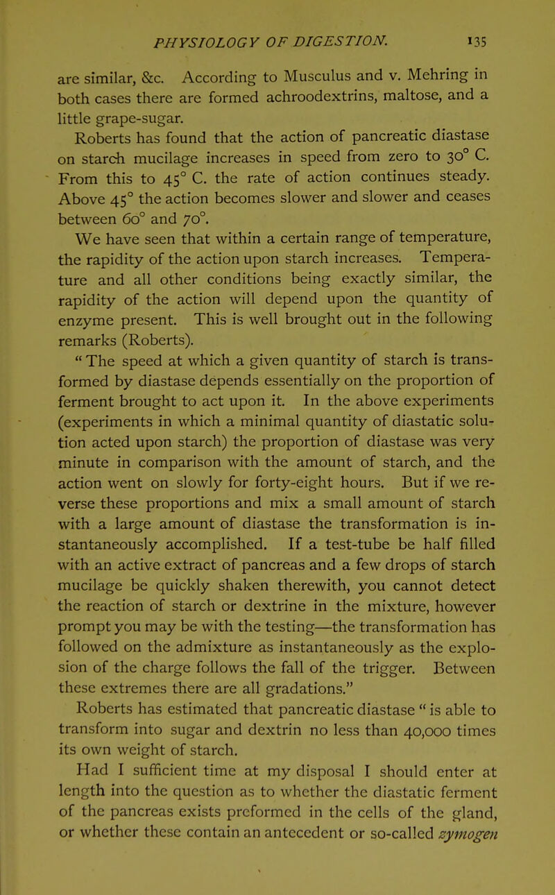 are similar, &c. According to Musculus and v. Mehring in both cases there are formed achroodextrins, maltose, and a little grape-sugar. Roberts has found that the action of pancreatic diastase on starch mucilage increases in speed from zero to 30° C. From this to 45° C. the rate of action continues steady. Above 45° the action becomes slower and slower and ceases between 60° and 70°. We have seen that within a certain range of temperature, the rapidity of the action upon starch increases. Tempera- ture and all other conditions being exactly similar, the rapidity of the action will depend upon the quantity of enzyme present. This is well brought out in the following remarks (Roberts).  The speed at which a given quantity of starch is trans- formed by diastase depends essentially on the proportion of ferment brought to act upon it. In the above experiments (experiments in which a minimal quantity of diastatic solu- tion acted upon starch) the proportion of diastase was very minute in comparison with the amount of starch, and the action went on slowly for forty-eight hours. But if we re- verse these proportions and mix a small amount of starch with a large amount of diastase the transformation is in- stantaneously accomplished. If a test-tube be half filled with an active extract of pancreas and a few drops of starch mucilage be quickly shaken therewith, you cannot detect the reaction of starch or dextrine in the mixture, however prompt you may be with the testing—the transformation has followed on the admixture as instantaneously as the explo- sion of the charge follows the fall of the trigger. Between these extremes there are all gradations. Roberts has estimated that pancreatic diastase  is able to transform into sugar and dextrin no less than 40,000 times its own weight of starch. Had I sufficient time at my disposal I should enter at length into the question as to whether the diastatic ferment of the pancreas exists preformed in the cells of the gland, or whether these contain an antecedent or so-called zymogen