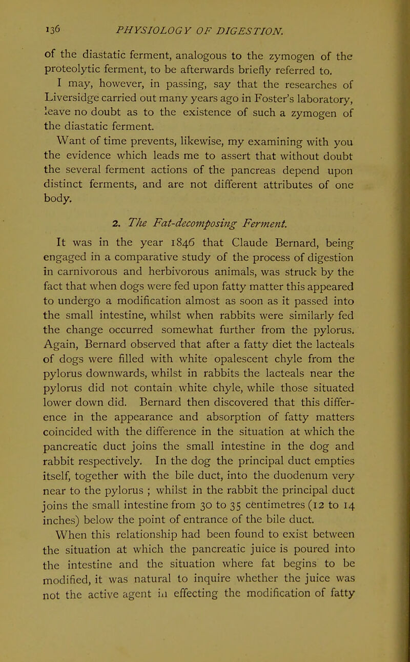 of the diastatic ferment, analogous to the zymogen of the proteolytic ferment, to be afterwards briefly referred to. I may, however, in passing, say that the researches of Liversidge carried out many years ago in Foster's laboratory, leave no doubt as to the existence of such a zymogen of the diastatic ferment. Want of time prevents, likewise, my examining with you the evidence which leads me to assert that without doubt the several ferment actions of the pancreas depend upon distinct ferments, and are not different attributes of one body. 2. TJu Fat-decomposing Ferment. It was in the year 1846 that Claude Bernard, being engaged in a comparative study of the process of digestion in carnivorous and herbivorous animals, was struck by the fact that when dogs were fed upon fatty matter this appeared to undergo a modification almost as soon as it passed into the small intestine, whilst when rabbits were similarly fed the change occurred somewhat further from the pylorus. Again, Bernard observed that after a fatty diet the lacteals of dogs were filled with white opalescent chyle from the pylorus downwards, whilst in rabbits the lacteals near the pylorus did not contain white chyle, while those situated lower down did. Bernard then discovered that this differ- ence in the appearance and absorption of fatty matters coincided with the difference in the situation at which the pancreatic duct joins the small intestine in the dog and rabbit respectively. In the dog the principal duct empties itself, together with the bile duct, into the duodenum very near to the pylorus ; whilst in the rabbit the principal duct joins the small intestine from 30 to 35 centimetres (12 to 14 inches) below the point of entrance of the bile duct. When this relationship had been found to exist between the situation at which the pancreatic juice is poured into the intestine and the situation where fat begins to be modified, it was natural to inquire whether the juice was not the active agent iii effecting the modification of fatty