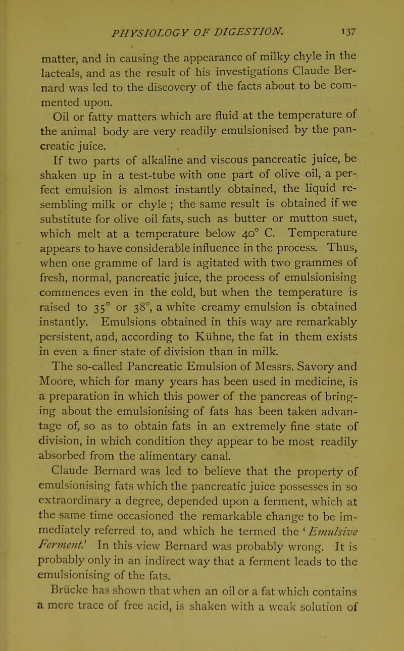 matter, and in causing the appearance of milky chyle In the lacteals, and as the result of his investigations Claude Ber- nard was led to the discovery of the facts about to be com- mented upon. Oil or fatty matters which are fluid at the temperature of the animal body are very readily emulsionised by the pan- creatic juice. If two parts of alkaline and viscous pancreatic juice, be shaken up in a test-tube with one part of olive oil, a per- fect emulsion is almost instantly obtained, the liquid re- sembling milk or chyle ; the same result is obtained if we substitute for olive oil fats, such as butter or mutton suet, which melt at a temperature below 40° C. Temperature appears to have considerable influence in the process. Thus, when one gramme of lard is agitated with two grammes of fresh, normal, pancreatic juice, the process of emulsionising commences even in the cold, but when the temperature is raised to 35° or 38°, a white creamy emulsion is obtained instantly. Emulsions obtained in this way are remarkably persistent, and, according to Kiihne, the fat in them exists in even a finer state of division than in milk. The so-called Pancreatic Emulsion of Messrs, Savory and Moore, which for many years has been used in medicine, is a preparation in which this power of the pancreas of bring- ing about the emulsionising of fats has been taken advan- tage of, so as to obtain fats in an extremely fine state of division, in which condition they appear to be most readily absorbed from the alimentary canal. Claude Bernard was led to believe that the property of emulsionising fats which the pancreatic juice possesses in so extraordinary a degree, depended upon a ferment, which at the same time occasioned the remarkable change to be im- mediately referred to, and which he termed the ' Emulsive Ferment' In this view Bernard was probably wrong. It is probably only in an indirect way that a ferment leads to the emulsionising of the fats. Brucke has shown that when an oil or a fat which contains a mere trace of free acid, is shaken with a weak solution of