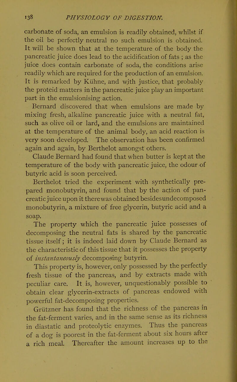 carbonate of soda, an emulsion is readily obtained, whilst if the oil be perfectly neutral no such emulsion is obtained. It will be shown that at the temperature of the body the pancreatic juice does lead to the acidification of fats ; as the juice does contain carbonate of soda, the conditions arise readily which are required for the production of an emulsion. It is remarked by Kiihne, and with justice, that probably the proteid matters in the pancreatic juice play an important part in the emulsionising action. Bernard discovered that when emulsions are made by mixing fresh, alkaline pancreatic juice with a neutral fat, such as olive oil or lard, and the emulsions are maintained at the temperature of the animal body, an acid reaction is very soon developed. The observation has been confirmed again and again, by Berthelot amongst others. Claude Bernard had found that when butter is kept at the temperature of the body with pancreatic juice, the odour of butyric acid is soon perceived. Berthelot tried the experiment with synthetically pre- pared monobutyrin, and found that by the action of pan- creatic juice upon it there was obtained besidesundecomposed monobutyrin, a mixture of free glycerin, butyric acid and a soap. The property which the pancreatic juice possesses of decomposing the neutral fats is shared by the pancreatic tissue itself; it is indeed laid down by Claude Bernard as the characteristic of this tissue that it possesses the property of instantaneously decomposing butyrin. This property is, however, only possessed by the perfectly fresh tissue of the pancreas, and by extracts made with peculiar care. It is, however, unquestionably possible to obtain clear glycerin-extracts of pancreas endowed with powerful fat-decomposing properties. Grutzner has found that the richness of the pancreas in the fat-ferment varies, and in the same sense as its richness in diastatic and proteolytic enzymes. Thus the pancreas of a dog is poorest in the fat-ferment about six hours after a rich meal. Thereafter the amount increases up to the