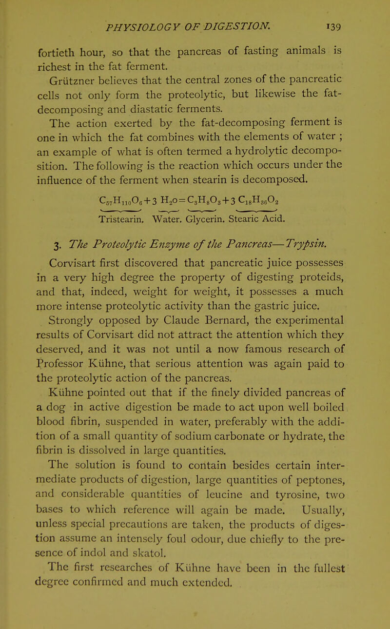fortieth hour, so that the pancreas of fasting animals is richest in the fat ferment. Griitzner beheves that the central zones of the pancreatic cells not only form the proteolytic, but likewise the fat- decomposing and diastatic ferments. The action exerted by the fat-decomposing ferment is one in which the fat combines with the elements of water ; an example of what is often termed a hydrolytic decompo- sition. The following is the reaction which occurs under the influence of the ferment when stearin is decomposed. C5,H„o06 + 3 H20 = C3H803 + 3 C^^YiA Tristearin. Water. Glycerin. Stearic Acid. 3. The Proteolytic Enzyme of the Pancreas— Trypsin. Corvisart first discovered that pancreatic juice possesses in a very high degree the property of digesting proteids, and that, indeed, weight for weight, it possesses a much more intense proteolytic activity than the gastric juice. Strongly opposed by Claude Bernard, the experimental results of Corvisart did not attract the attention which they deserved, and it was not until a now famous research of Professor Kiihne, that serious attention was again paid to the proteolytic action of the pancreas. Kiihne pointed out that if the finely divided pancreas of a dog in active digestion be made to act upon well boiled blood fibrin, suspended in water, preferably with the addi- tion of a small quantity of sodium carbonate or hydrate, the fibrin is dissolved in large quantities. The solution is found to contain besides certain inter- mediate products of digestion, large quantities of peptones, and considerable quantities of leucine and tyrosine, two bases to which reference will again be made. Usually, unless special precautions are taken, the products of diges- tion assume an intensely foul odour, due chiefly to the pre- sence of indol and skatol. The first researches of Kiihne have been in the fullest degree confirmed and much extended.
