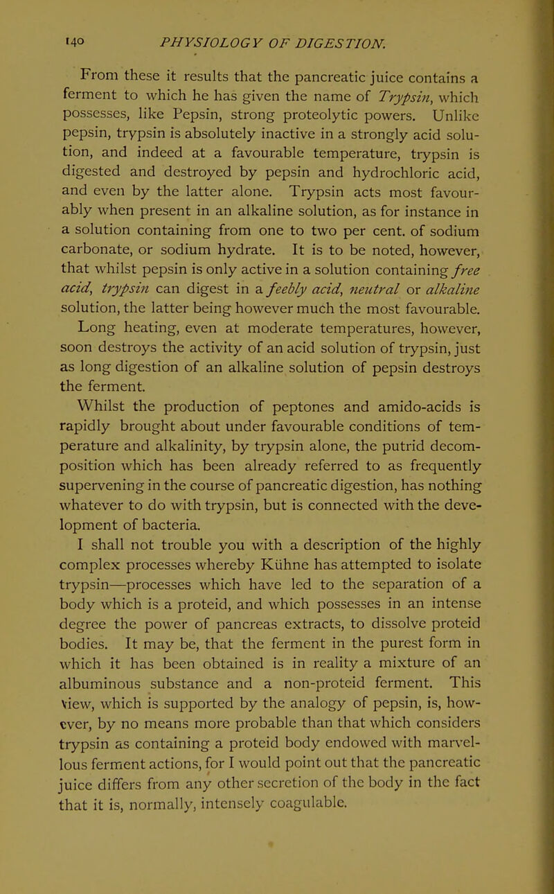 I I 140 PHYSIOLOGY OF DIGESTION. From these it results that the pancreatic juice contains a ferment to which he has given the name of Trypsin, which possesses, like Pepsin, strong proteolytic powers. Unlike pepsin, trypsin is absolutely inactive in a strongly acid solu- tion, and indeed at a favourable temperature, trypsin is digested and destroyed by pepsin and hydrochloric acid, and even by the latter alone. Trypsin acts most favour- ably when present in an alkaline solution, as for instance in a solution containing from one to two per cent, of sodium carbonate, or sodium hydrate. It is to be noted, however, that whilst pepsin is only active in a solution containing free acid, trypsin can digest in a feebly acid, neutral or alkaline solution, the latter being however much the most favourable. Long heating, even at moderate temperatures, however, soon destroys the activity of an acid solution of trypsin, just as long digestion of an alkaline solution of pepsin destroys the ferment. Whilst the production of peptones and amido-acids is rapidly brought about under favourable conditions of tem- perature and alkalinity, by trypsin alone, the putrid decom- position which has been already referred to as frequently supervening in the course of pancreatic digestion, has nothing whatever to do with trypsin, but is connected with the deve- lopment of bacteria. I shall not trouble you with a description of the highly complex processes whereby Kiihne has attempted to isolate trypsin—processes which have led to the separation of a body which is a proteid, and which possesses in an intense degree the power of pancreas extracts, to dissolve proteid bodies. It may be, that the ferment in the purest form in which it has been obtained is in reality a mixture of an albuminous substance and a non-proteid ferment. This view, which is supported by the analogy of pepsin, is, how- ever, by no means more probable than that which considers trypsin as containing a proteid body endowed with marvel- lous ferment actions, for I would point out that the pancreatic juice differs from any other secretion of the body in the fact that it is, normally, intensely coagulable.