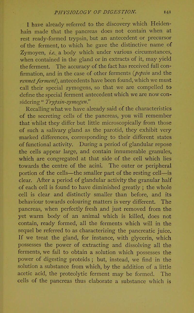 1 have already referred to the discovery which Heiden- hatn made that the pancreas does not contain when at rest ready-formed trypsin, but an antecedent or precursor of the ferment, to which he gave the distinctive name of Zymoyen, i.e., a body which under various circumstances, when contained in the gland or in extracts of it, may yield the ferment. The accuracy of the fact has received full con- firmation, and in the case of other ferments {pepsin and the rennet ferment), antecedents have been found, which we must call their special zymogens, so that we are compelled to define the special ferment antecedent which we are now con- sidering  Trypsin-zymogen. Recalling what we have already said of the characteristics of the secreting cells of the pancreas, you will remember that whilst they differ but little microscopically from those of such a salivary gland as the parotid, they exhibit very marked differences, corresponding to their different states of functional activity. During a period of glandular repose the cells appear large, and contain innumerable granules, which are congregated at that side of the cell which lies towards the centre of the acini. The outer or peripheral portion of the cells—the smaller part of the resting cell—is clear. After a period of glandular activity the granular half of each cell is found to have diminished greatly ; the whole cell is clear and distinctly smaller than before, and its behaviour towards colouring matters is very different. The pancreas, when perfectly fresh and just removed from the yet warm body of an animal which is killed, does not contain, ready formed, all the ferments which will in the sequel be referred to as characterizing the pancreatic juice. If we treat the gland, for instance, with glycerin, which possesses the power of extracting and dissolving all the ferments, we fail to obtain a solution which possesses the power of digesting proteids ; but, instead, we find in the solution a substance from which, by the addition of a little acetic acid, the proteolytic ferment may be formed. The cells of the pancreas thus elaborate a substance which is