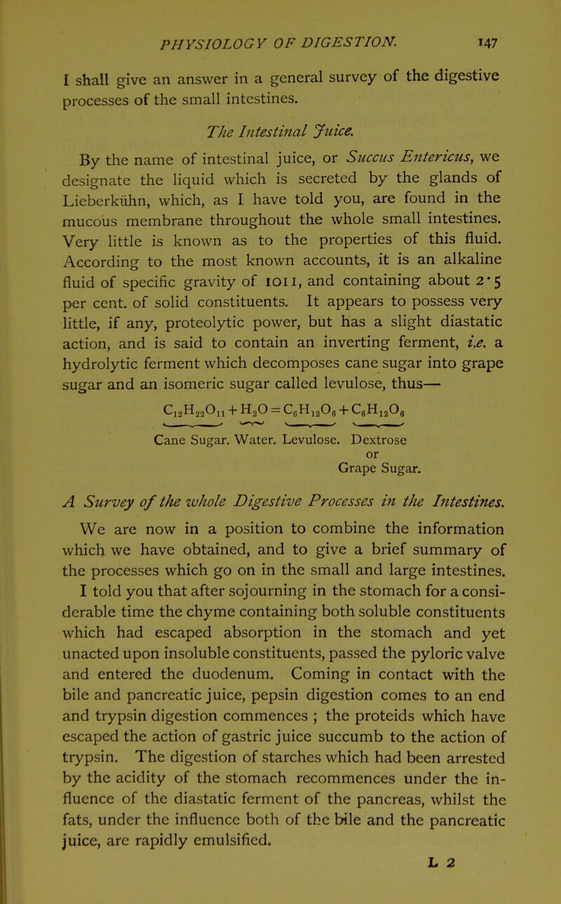 I shall give an answer in a general survey of the digestive processes of the small intestines. The Intestinal Jtiice. By the name of intestinal juice, or Succiis Entericus, we designate the liquid which is secreted by the glands of Lieberkiihn, which, as I have told you, are found in the mucous membrane throughout the whole small intestines. Very little is known as to the properties of this fluid. According to the most known accounts, it is an alkaline fluid of specific gravity of loii, and containing about 2-5 per cent, of solid constituents. It appears to possess very little, if any, proteolytic power, but has a slight diastatic action, and is said to contain an inverting ferment, i.e. a hydrolytic ferment which decomposes cane sugar into grape sugar and an isomeric sugar called levulose, thus— Ci2H220ii + H2O = CfiHiaOg + CgHijOg Cane Sugar. Water. Levulose. Dextrose or Grape Sugar. A Survey of the whole Digestive Processes in the Intestines. We are now in a position to combine the information which we have obtained, and to give a brief summary of the processes which go on in the small and large intestines. I told you that after sojourning in the stomach for a consi- derable time the chyme containing both soluble constituents which had escaped absorption in the stomach and yet unacted upon insoluble constituents, passed the pyloric valve and entered the duodenum. Coming in contact with the bile and pancreatic juice, pepsin digestion comes to an end and trypsin digestion commences ; the proteids which have escaped the action of gastric juice succumb to the action of trypsin. The digestion of starches which had been arrested by the acidity of the stomach recommences under the in- fluence of the diastatic ferment of the pancreas, whilst the fats, under the influence both of the bile and the pancreatic juice, are rapidly emulsified. L 2
