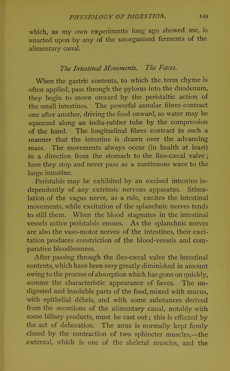 which, as my own experiments long ago showed me, is unacted upon by any of the unorganized ferments of the alimentary canal. The Intestinal Movements. The FcBces. When the gastric contents, to which the term chyme is often applied, pass through the pylorus into the duodenum, they begin to move onward by the peristaltic action of the small intestines. The powerful annular fibres contract one after another, driving the food onward, as water may be squeezed along an india-rubber tube by the compression of the hand. The longitudinal fibres contract in such a manner that the intestine is drawn over the advancing mass. The movements always occur (in health at least) in a direction from the stomach to the ileo-caecal valve; here they stop and never pass as a continuous wave to the large intestine. Peristalsis may be exhibited by an excised intestine in- dependently of any extrinsic nervous apparatus. Stimu- lation of the vagus nerve, as a rule, excites the intestinal movements, while excitation of the splanchnic nerves tends to still them. When the blood stagnates in the intestinal vessels active peristalsis ensues. As the splanchnic nerves are also the vaso-motor nerves of the intestines, their exci- tation produces constriction of the blood-vessels and com- parative bloodlessness. After passing through the ileo-caecal valve the intestinal contents, which have been very greatly diminished in amount owing to the process of absorption which has gone on quickly, assume the characteristic appearance of faeces. The un- digested and insoluble parts of the food, mixed with mucus, with epithelial debris, and with some substances derived from the secretions of the alimentary canal, notably with some biliary products, must be cast out; this is effected by the act of defalcation. The anus is normally kept firmly closed by the contraction of two sphincter muscles,—the external, which is one of the skeletal muscles, and the