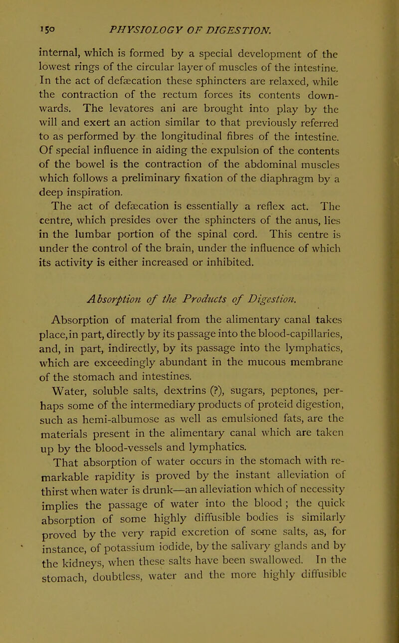 internal, which is formed by a special development of the lowest rings of the circular layer of muscles of the intestine. In the act of defsecation these sphincters are relaxed, while the contraction of the rectum forces its contents down- wards. The levatores ani are brought into play by the will and exert an action similar to that previously referred to as performed by the longitudinal fibres of the intestine. Of special influence in aiding the expulsion of the contents of the bowel is the contraction of the abdominal muscles which follows a preliminary fixation of the diaphragm by a deep inspiration. The act of defsecation is essentially a reflex act. The centre, which presides over the sphincters of the anus, lies in the lumbar portion of the spinal cord. This centre is under the control of the brain, under the influence of which its activity is either increased or inhibited. Absorption of the Prodiccts of Digestion. Absorption of material from the alimentary canal takes place,in part, directly by its passage into the blood-capillaries, and, in part, indirectly, by its passage into the lymphatics, which are exceedingly abundant in the mucous membrane of the stomach and intestines. Water, soluble salts, dextrins (?), sugars, peptones, per- haps some of the intermediary products of proteid digestion, such as hemi-albumose as well as emulsioned fats, are the materials present in the alimentary canal which are taken up by the blood-vessels and lymphatics. That absorption of water occurs in the stomach with re- markable rapidity is proved by the instant alleviation of thirst when water is drunk—an alleviation which of necessity implies the passage of water into the blood ; the quick absorption of some highly diffusible bodies is similarly proved by the very rapid excretion of some salts, as, for instance, of potassium iodide, by the salivary glands and by the kidneys, when these salts have been swallowed. In the stomach, doubtless, water and the more highly diffusible