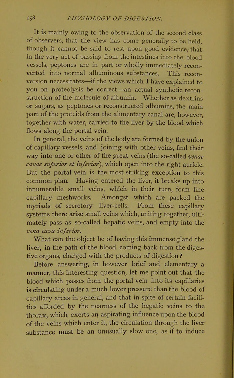 It is mainly owing to the observation of the second class of observers, that the view has come generally to be held, though it cannot be said to rest upon good evidence, that in the very act of passing from the intestines into the blood vessels, peptones are in part or wholly immediately recon- verted into normal albuminous substances. This recon- version necessitates—if the views which I have explained to you on proteolysis be correct—an actual synthetic recon- struction of the molecule of albumin. Whether as dextrins or sugars, as peptones or reconstructed albumins, the main part of the proteids from the alimentary canal are, however, together with water, carried to the liver by the blood which flows along the portal vein. In general, the veins of the body are formed by the union of capillary vessels, and joining with other veins, find their way into one or other of the great veins (the so-called venae cavae superior et inferior), which open into the right auricle. But the portal vein is the most striking exception to this common plan. Having entered the liver, it breaks up into innumerable small veins, which in their turn, form fine capillary meshworks. Amongst which are packed the myriads of secretory liver-cells. From these capillary systems there arise small veins which, uniting together, ulti- mately pass as so-called hepatic veins, and empty into the vena cava inferior. What can the object be of having this immense gland the liver, in the path of the blood coming back from the diges- tive organs, charged with the products of digestion ? Before answering, in however brief and elementary a manner, this interesting question, let me point out that the blood which passes from the portal vein into its capillaries is circulating under a much lower pressure than the blood of capillary areas in general, and that in spite of certain facili- ties afforded by the nearness of the hepatic veins to the thorax, which exerts an aspirating influence upon the blood of the veins which enter it, the circulation through the liver substance must be an unusually slow one, as if to induce
