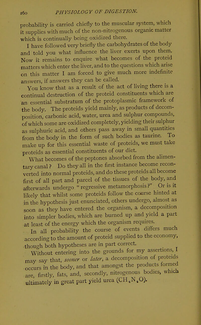 probability is carried chiefly to the muscular system, which it supplies with much of the non-nitrogenous organic matter which is continually being oxidized there. I have followed very briefly the carbohydrates of the body and told you what influence the liver exerts upon them. Now it remains to enquire what becomes of the proteid matters which enter the liver, and to the questions which arise on this matter I am forced to give much more indefinite answers, if answers they can be called. You know that as a result of the act of living there is a continual destruction of the proteid constituents which are an essential substratum of the protoplasmic framework of the body. The proteids yield mainly, as products of decom- position, carbonic acid, water, urea and sulphur compounds, of which some are oxidized completely, yielding their sulphur as sulphuric acid, and others pass away in small quantities from the body in the form of such bodies as taurine. To make up for this essential waste of proteids, we must take proteids as essential constituents of our diet. What becomes of the peptones absorbed from the alimen- tary canal ? Do they all in the first instance become recon- verted into normal proteids, and do these proteids all become first of all part and parcel of the tissues of the body, and afterwards undergo  regressive metamorphosis? Or is it likely that whilst some proteids follow the course hinted at in the hypothesis just enunciated, others undergo, almost as soon as they have entered the organism, a decomposition into simpler bodies, which are burned up and yield a part at least of the energy which the organism requires. In all probability the course of events differs much according to the amount of proteid supplied to the economy, though both hypotheses are in part correct. Without entering into the grounds for my assertions, I may say that, sooner or later, a decomposition of proteids occurs in the body, and that amongst the products formed are, firstly, fats, and, secondly, nitrogenous bodies, which ultimately in great part yield urea (CH,N,0).