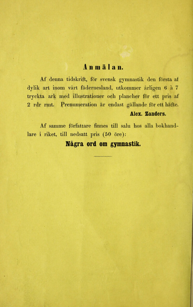 Anmälan. Af denna tidskrift, för svensk gymnastik den första af dylik art inom vårt fädernesland, utkommer årligen 6 a 7 tryckta ark med illustrationer och plancher för ett pris af 2 rdr rmt. Prenumeration är endast gällande för ett häfte. Alex. Zanders. Af samme författare finnes till salu hos alla bokhand- lare i riket, till nedsatt pris (50 öre): Några ord om gymnastik.