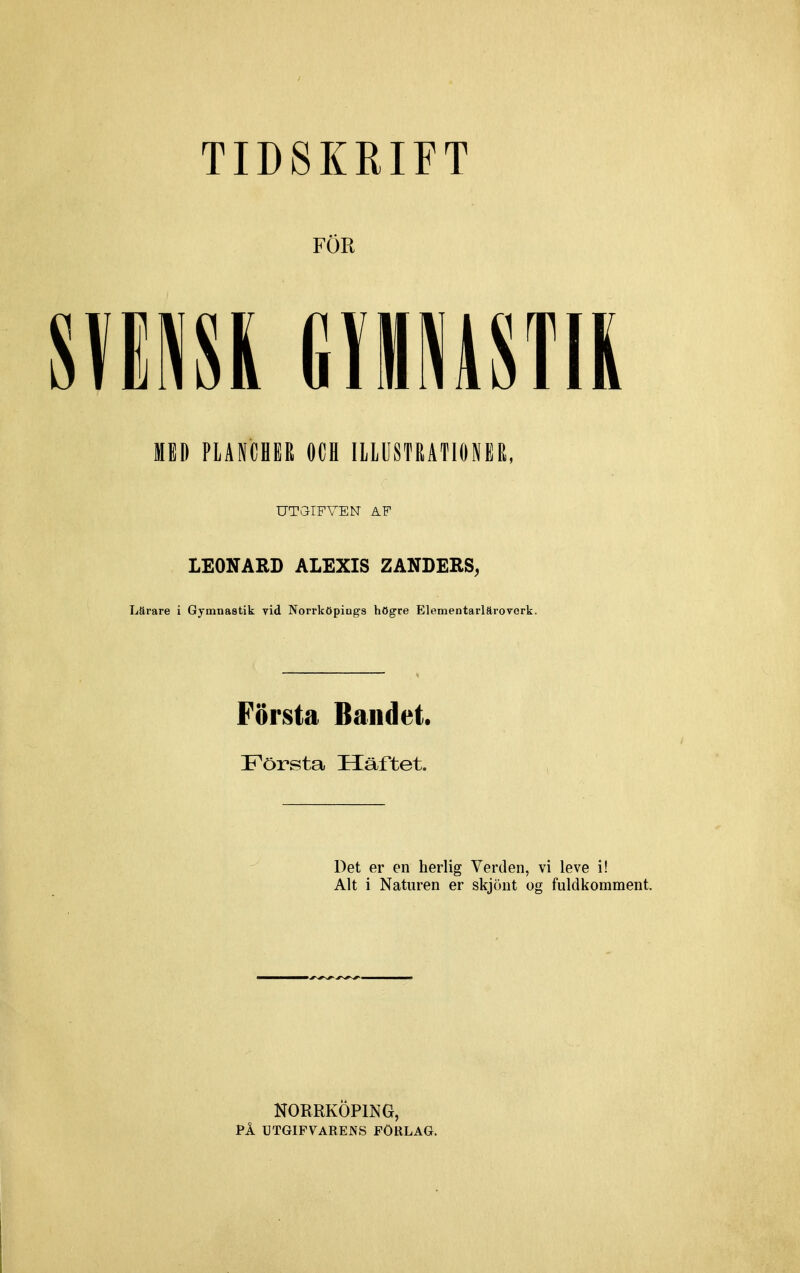 FÖR mm mmm MED PLANCHER OCH ILLUSTRATIONER, UT GIF VEN AF LEONARD ALEXIS ZANDERS, Lärare i Gymnastik vid Norrköpings högre Elementarläroverk. Första Bandet. Första Häftet. Det er en herlig Verden, vi leve i! Alt i Naturen er skjöut og fuldkomment. NORRKÖPING, PÅ UTGIFVARENS FÖRLAG.