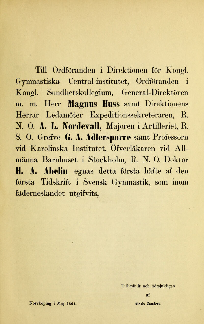 Gymnastiska Central-institutet, Ordföranden i Kongl. Sundhetskollegium, General-Direktören m. m. Herr MagnuS Huss samt Direktionens Herrar Ledamöter Expeditionssekreteraren, R. N. O. A. L. IVordevall, Majoren i Artilleriet, R. S. O. Grefve G. A. AdlerspaiTe samt Professorn vid Karolinska Institutet, Ofverläkaren vid All- männa Barnhuset i Stockholm, R. N. O. Doktor H. A. Abelin egnas detta första häfte af den första Tidskrift i Svensk Gymnastik, som inom fäderneslandet utgifvits. Norrköping i Maj 1864. Tillitsfullt och ödmjukligen af Alexis Zanders.