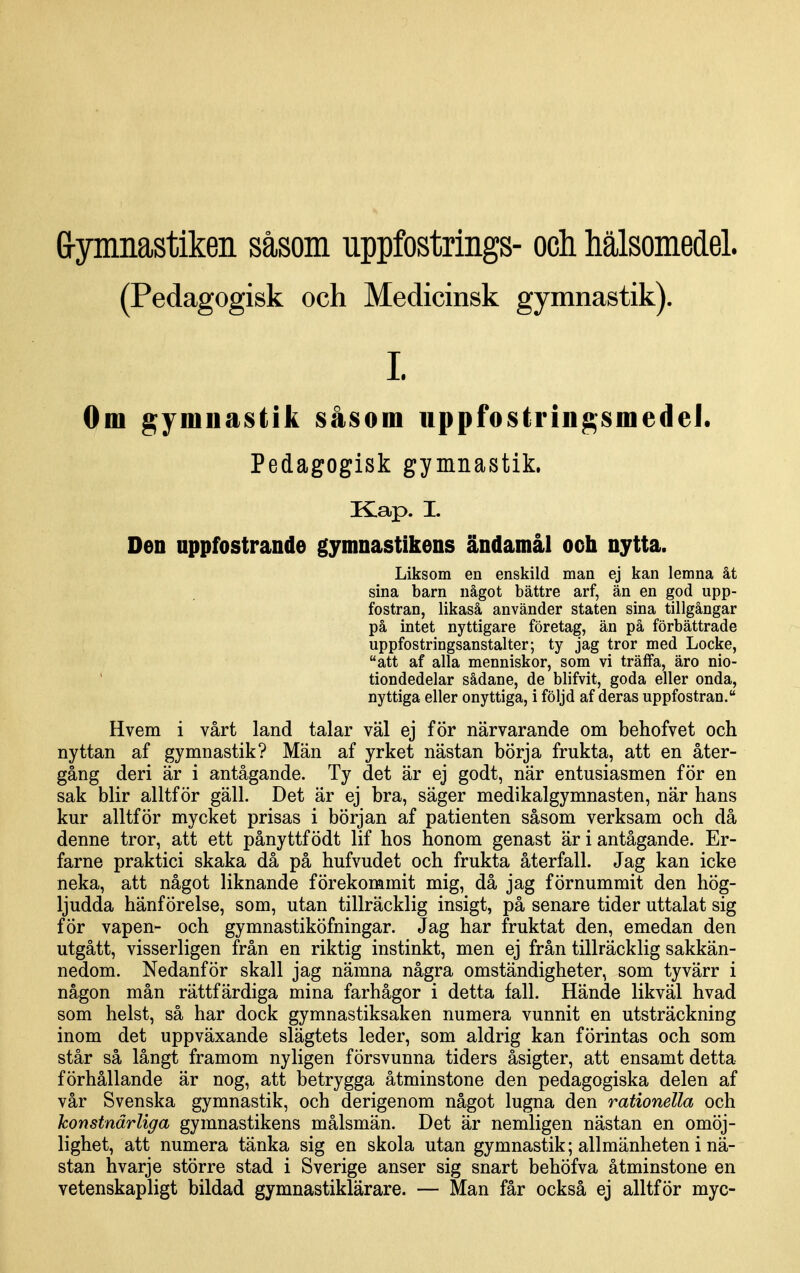 G-ymnastiken såsom uppfostrings- och hälsomedel. (Pedagogisk och Medicinsk gymnastik). 1. Om gymnastik såsom uppfostringsmedel. Pedagogisk gymnastik. Kap. I. Den uppfostrande gymnastikens ändamål och nytta. Liksom en enskild man ej kan lemna åt sina barn något bättre arf, än en god upp- fostran, likaså använder staten sina tillgångar på intet nyttigare företag, än på förbättrade uppfostringsanstalter; ty jag tror med Locke, att af alla menniskor, som vi träffa, äro nio- tiondedelar sådane, de blifvit, goda eller onda, nyttiga eller onyttiga, i följd af deras uppfostran. Hvem i vårt land talar väl ej för närvarande om behofvet och nyttan af gymnastik? Män af yrket nästan börja frukta, att en åter- gång deri är i antågande. Ty det är ej godt, när entusiasmen för en sak blir alltför gäll. Det är ej bra, säger medikalgymnasten, när hans kur alltför mycket prisas i början af patienten såsom verksam och då denne tror, att ett pånyttf ödt lif hos honom genast är i antågande. Er- farne praktici skaka då på hufvudet och frukta återfall. Jag kan icke neka, att något liknande förekommit mig, då jag förnummit den hög- ljudda hänförelse, som, utan tillräcklig insigt, på senare tider uttalat sig för vapen- och gymnastiköfningar. Jag har fruktat den, emedan den utgått, visserligen från en riktig instinkt, men ej från tillräcklig sakkän- nedom. Nedanför skall jag nämna några omständigheter, som tyvärr i någon mån rättfärdiga mina farhågor i detta fall. Hände likväl hvad som helst, så har dock gymnastiksaken numera vunnit en utsträckning inom det uppväxande slägtets leder, som aldrig kan förintas och som står så långt framom nyligen försvunna tiders åsigter, att ensamt detta förhållande är nog, att betrygga åtminstone den pedagogiska delen af vår Svenska gymnastik, och derigenom något lugna den rationella och konstnärliga gymnastikens målsmän. Det är nemligen nästan en omöj- lighet, att numera tänka sig en skola utan gymnastik; allmänheten i nä- stan hvarje större stad i Sverige anser sig snart behöfva åtminstone en vetenskapligt bildad gymnastiklärare. — Man får också ej alltför myc-
