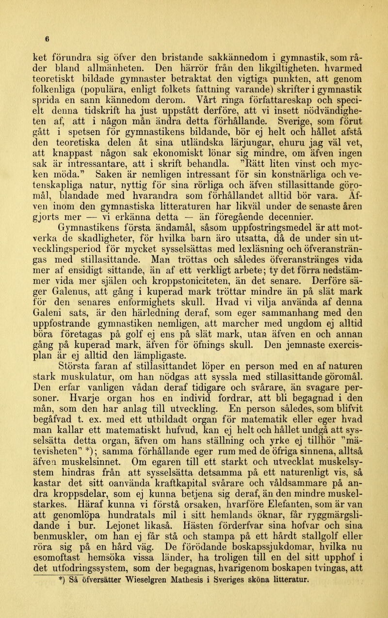 ket förundra sig öfver den bristande sakkännedom i gymnastik, som rå- der bland allmänheten. Den härrör från den likgiltigheten, h varm ed teoretiskt bildade gymnaster betraktat den vigtiga punkten, att genom folkenliga (populära, enligt folkets fattning varande) skrifter i gymnastik sprida en sann kännedom derom. Vårt ringa författareskap och speci- elt denna tidskrift ha just uppstått derföre, att vi insett nödvändighe- ten af, att i någon mån ändra detta förhållande. Sverige, som förut gått i spetsen för gymnastikens bildande, bör ej helt och hållet afstå den teoretiska delen åt sina utländska lärjungar, ehuru jag väl vet, att knappast någon sak ekonomiskt lönar sig mindre, om äfven ingen sak är intressantare, att i skrift behandla. Rätt liten vinst och myc- ken möda. Saken är nemligen intressant för sin konstnärliga och ve- tenskapliga natur, nyttig för sina rörliga och äfven stillasittande göro- mål, blandade med hvarandra som förhållandet alltid bör vara. Äf- ven inom den gymnastiska litteraturen har likväl under de senaste åren gjorts mer — vi erkänna detta — än föregående decennier. Gymnastikens första ändamål, såsom uppfostringsmedel är att mot- verka cle skadligheter, för hvilka barn äro utsatta, då de under sin ut- vecklingsperiod för mycket sysselsättas med lexläsning och öfveransträn- gas med stillasittande. Man tröttas och således öfveranstränges vida mer af ensidigt sittande, än af ett verkligt arbete; ty det förra nedstäm- mer vida mer själen och kroppstoniciteten, än det senare. Derföre sä- ger Galenus, att gång i kuperad mark tröttar mindre än på slät mark för den senares enformighets skull. Hvad vi vilja använda af denna Galeni sats, är den härledning deraf, som eger sammanhang med den uppfostrande gymnastiken nemligen, att marcher med ungdom ej alltid böra företagas på golf ej ens på slät mark, utan äfven en och annan gång på kuperad mark, äfven för öfnings skull. Den jemnaste exercis- plan är ej alltid den lämpligaste. Största faran af stillasittandet löper en person med en af naturen stark muskulatur, om han nödgas att syssla med stillasittande göromål. Den erfar vanligen vådan deraf tidigare och svårare, än svagare per- soner. Hvarje organ hos en individ fordrar, att bli begagnad i den mån, som den har anlag till utveckling. En person således, som blifvit begåfvad t. ex. med ett utbildadt organ för matematik eller eger hvad man kallar ett matematiskt hufvud, kan ej helt och hållet undgå att sys- selsätta detta organ, äfven om hans ställning och yrke ej tillhör mä- tevisheten *); samma förhållande eger rum med de öfriga sinnena, alltså äfvea muskelsinnet. Om egaren till ett starkt och utvecklat muskelsy- stem hindras från att sysselsätta detsamma på ett naturenligt vis, så kastar det sitt oanvända kraftkapital svårare och våldsammare på an- dra kroppsdelar, som ej kunna betjena sig deraf, än den mindre muskel- starkes. Häraf kunna vi förstå orsaken, hvarföre Elefanten, som är van att genomlöpa hundratals mil i sitt hemlands öknar, får ryggmärgsli- dande i bur. Lejonet likaså. Hästen förderfvar sina hofvar och sina benmuskler, om han ej får stå och stampa på ett hårdt stallgolf eller röra sig på en hård väg. De förödande boskapssjukdomar, hvilka nu esomoftast hemsöka vissa länder, ha troligen till en del sitt upphof i det utfodringssystem, som der begagnas, hvarigenom boskapen tvingas, att *) Så öfversätter Wieselgren Mathesis i Sveriges sköna litteratur.