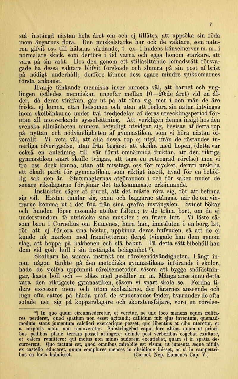 stå instängd nästan hela året om och ej tillätes, att uppsöka sin föda inom ängarnes flora. Den muskelstarke har ock de väktare, som natu- ren gifvit oss till hälsans vårdande, t. ex. i hudens känselnerver m. m., i normalare skick, som derföre i tid varna och egga honom starkare, att vara på sin vakt. Hos den genom ett stillasittande lefnadssätt försva- gade ha dessa väktare blifvit f örslöade och slumra på sin post af brist på nödigt underhåll; derföre känner dess egare mindre sjukdomarnes första ankomst. Hvarje tänkande menniska inser numera väl, att barnet och yng- lingen (således menniskan ungefär mellan 10^—20:de året) vid en ål- der, då deras sträfvan, går ut på att röra sig, mer i den mån de äro friska, ej kunna, utan helsomen och utan att förlora sin natur, intvingas inom skolbänkarne under två tredjedelar af deras utvecklingsperiod för- utan all motverkande sysselsättning. Att verkligen denna insigt hos den svenska allmänheten numera betydligt utvidgat sig, bevisas af detta rop på nyttan och nödvändigheten af gymnastiken, som vi höra nästan öf- verallt. Vi veta väl, att alla dessa rop ej utgå ifrån de röstandes in- nerliga öfvertygelse, utan från begäret att skrika med hopen, (detta var också en anledning till vår förut omnämnda fruktan, att den riktiga gymnastiken snart skulle tvingas, att taga en retrograd rörelse) men vi tro oss dock kunna, utan att misstaga oss för mycket, deruti urskilja ett ökadt parti för gymnastiken, som riktigt insett, hvad för en behöf- 1ig sak den är. Statsmagternas åtgöranden i och för saken under de senare riksdagarne förtjenar det tacksammaste erkännande. Instinkten säger åt djuret, att det måste röra sig, för att befinna sig väl. Hästen tumlar sig, oxen och baggarne stångas, när de om vin- trarne komma ut i det fria från sina qvafva instängslen. Svinet bökar och hunden löper nosande utefter fälten; ty de tråna bort, om de ej understundom få utsträcka sina muskler i en friare luft. Vi läste så- som barn i Cornelius om Eumenes, huru han, innesluten i en borg, lät, för att ej förlora sina hästar, uppbinda deras hufvuden, så att de ej kunde nå marken med framfötterna; derpå tvingade han dem genom slag, att hoppa på bakbenen och slå bakut. På detta sätt bibehöll han dem vid godt hull i sin instängda belägenhet*). Skolbarn ha samma instinkt om rörelsenödvändigheten. Långt in- nan någon tänkte på den metodiska gymnastikens införande i skolor, hade de sjelfva uppfunnit rörelsemetoder, såsom att bygga snöfästnin- gar, kasta boll och — slåss med gesäller m. m. Många anse ännu detta vara den riktigaste gymnastiken, såsom vi snart skola se. Fordna ti- ders excesser inom och utom skolsalarne, der lärarnes anseende och lugn ofta sattes på hårda prof, de studerandes fejder, hvarunder de ofta sotade ner sig på kopparslagare och skorstensfäjare, voro en rörelse- *) In quo quum circumsederetur, et veretur, ne uno loco manens equos militä- res perderet, quod spatium non esset agitandi; callidum fuit ejus in ventum, quemad- modum stans jumentum calefieri exercerique posset, quo libentius et cibo uteretur, et a corporis motu non removeretur. Substringebat caput loro altius, quam ut priori- bus pedibus plane terram posset attingere; deinde post verberibus cogobat exultare, et calces remittere: qui motus non minus sudorem excutiebat, quam si in spatia de- currerent. Quo factum est, quod omnibus mirabile est visum, ut jumenta seque nitida ex castello educeret, quum complures menses in obsidione fnisset, ac si in campestri- bus ea locis habuisset. (Cornel. Nep. Eumenes Cap. V.)