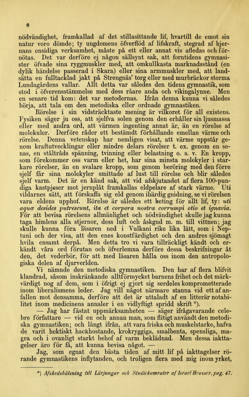 nödvändighet, framkallad af det stillasittande lif, hvartill de emot sin natur voro dömde; ty ungdomens öfverflöd af lifskraft, stegrad af hjer- nans ensidiga verksamhet, måste på ett eller annat vis afledas och för- nötas. Det var derföre ej någon sällsynt sak, att forntidens gymnasi- ster öfvade sina ryggmuskler med, att omkullkasta marknadsstånd (en dylik händelse passerad i Skara) eller sina armmuskler med, att land- sätta en fulltacklad jakt på Strengnäs' torg eller med murbräckor storma Lundagårdens vallar. Allt detta var således den tidens gymnastik, som stod i öfverensstämmelse med dess råare anda och vikingalynne. Men en senare tid kom: det var metodernas. Ifrån denna kunna vi således börja, att tala om den metodiska eller ordnade gymnastiken. Rörelse i sin vidsträcktaste mening är vilkoret för all existens. Fysiken säger ju oss, att sjelfva solen genom den erhåller sin ljusmassa eller med andra ord, att värmen ingenting annat är, än en rörelse af molekuler. Derföre råder ett bestämdt förhållande emellan värme och rörelse. Denna vetenskap har nemligen visat, att värme uppstår ge- nom kraftutvecklingar eller mindre delars rörelser t. ex. genom en se- nas, en ståltråds spänning, tvinning eller belastning o. s. v. En kropp, som förekommer oss varm eller het, har sina minsta molekyler i star- kare rörelser, än en svalare kropp, som genom beröring med den förre sjelf får sina molekyler smittade af lust till rörelse och blir således sjelf varm. Det är en känd sak, att vid afskjutandet af flera 100-pun- diga kastpjeser mot jernplåt framkallas eldpelare af stark värme. Uti vildarnes sätt, att förskaffa sig eld genom ihärdig gnidning, se vi rörelsen vara eldens upphof. Rörelse är således ett beting för allt lif, ty: uti aquw desides putrescunt^ ita et corpora nostra corrumpi otio et ignavia. För att bevisa rörelsens allmänlighet och nödvändighet skulle jag kunna taga himlens alla stjernor, dess luft och åskgud m. m. till vittnen; jag skulle kunna föra läsaren ned i Vulkani rike lika lätt, som i Nep- tuni och der visa, att den enes konstfärdighet och den andres sjömagt hvila ensamt derpå. Men detta tro vi vara tillräckligt kändt och er- kändt våra ord förutan och öfverlemna derföre dessa beskrifningar åt den, det vederbör, för att med läsaren hålla oss inom den antropolo- giska delen af djurverlden. Vi nämnde den metodiska gymnastiken. Den har af flera blifvit klandrad, såsom inskränkande alltf örmycket barnens frihet och det märk- värdigt nog af dem, som i öfrigt ej gjort sig serdeles komprometterade inom liberalismens leder. Jag vill något närmare stanna vid ettafan- fallen mot densamma, derföre att det är uttaladt af en litterär notabi- litet inom medicinens annaler i en vidlyftigt spridd skrift*). — Jag har fästat uppmärksamheten — säger ifrågavarande cele- bre författare — vid en och annan man, som flitigt användt den metodi- ska gymnastiken; och långt ifrån, att vara friska och muskelstarke, hafva de varit hektiskt hackhostande, krokryggiga, smalbenta, spensliga, ma- gra och i ovanligt starkt behof af varm beklädnad. Men dessa iaktta- gelser äro för få, att kunna bevisa något. — Jag, som egnat den bästa tiden af mitt lif på iakttagelser rö- rande gymnastikens inflytanden, och troligen flera med mig inom yrket, *) Åfskedshähning Ull Lärjungar och Slndickamraler af hraclHraascr.pag. 47,