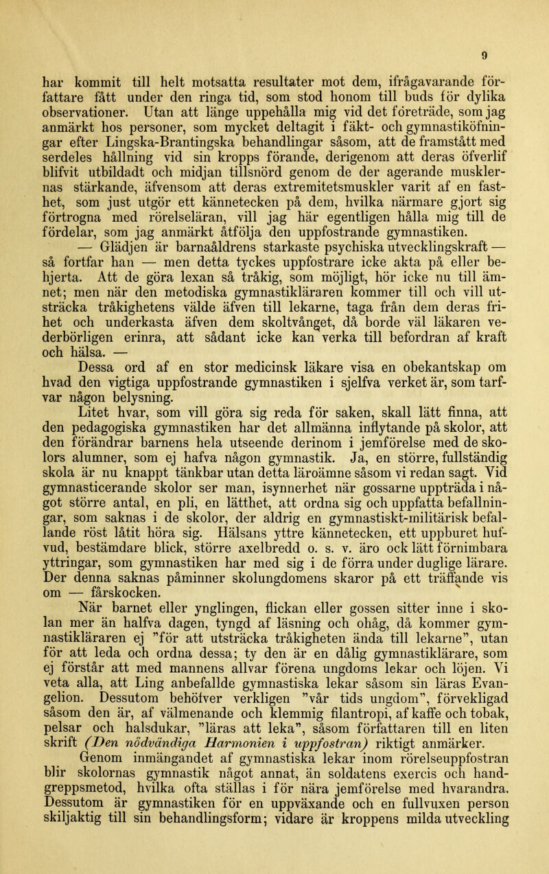 har kommit till helt motsatta resultater mot dem, ifrågavarande för- fattare fått under den ringa tid, som stod honom till buds för dylika observationer. Utan att länge uppehålla mig vid det företräde, som jag anmärkt hos personer, som mycket deltagit i fäkt- och gymnastiköfnin- gar efter Lingska-Brantingska behandlingar såsom, att de framstått med serdeles hållning vid sin kropps förande, derigenom att deras öfverlif blifvit utbildadt och midjan tillsnörd genom de der agerande muskler- nas stärkande, äfvensom att deras extremitetsmuskler varit af en fast- het, som just utgör ett kännetecken på dem, hvilka närmare gjort sig förtrogna med rörelseläran, vill jag här egentligen hålla mig till de fördelar, som jag anmärkt åtfölja den uppfostrande gymnastiken. — Glädjen är barnaåldrens starkaste psychiska utvecklingskraft — så fortfar han — men detta tyckes uppfostrare icke akta på eller be- hjerta. Att de göra lexan så tråkig, som möjligt, hör icke nu till äm- net; men när den metodiska gymnastikläraren kommer till och vill ut- sträcka tråkighetens välde äfven till lekarne, taga från dem deras fri- het och underkasta äfven dem skoltvån^et, då borde väl läkaren ve- derbörligen erinra, att sådant icke kan verka till befordran af kraft och hälsa. — Dessa ord af en stor medicinsk läkare visa en obekantskap om hvad den vigtiga uppfostrande gymnastiken i sjelfva verket är, som tarf- var någon belysning. Litet hvar, som vill göra sig reda för saken, skall lätt finna, att den pedagogiska gymnastiken har det allmänna inflytande på skolor, att den förändrar barnens hela utseende derinom i jemförelse med de sko- lors alumner, som ej hafva någon gymnastik. Ja, en större, fullständig skola är nu knappt tänkbar utan detta läroämne såsom vi redan sagt. Vid gymnasticerande skolor ser man, isynnerhet när gossarne uppträda i nå- got större antal, en pli, en lätthet, att ordna sig och uppfatta befallnin- gar, som saknas i de skolor, der aldrig en gymnastiskt-militärisk befal- lande röst låtit höra sig. Hälsans yttre kännetecken, ett uppburet huf- vud, bestämdare blick, större axelbredd o. s. v. äro ock lätt förnimbara yttringar, som gymnastiken har med sig i de förra under duglige lärare. Der denna saknas påminner skolungdomens skaror på ett träffande vis om — fårskocken. När barnet eller ynglingen, flickan eller gossen sitter inne i sko- lan mer än halfva dagen, tyngd af läsning och ohåg, då kommer gym- nastikläraren ej för att utsträcka tråkigheten ända till lekarne, utan för att leda och ordna dessa; ty den är en dålig gymnastiklärare, som ej förstår att med mannens allvar förena ungdoms lekar och löjen. Vi veta alla, att Ling anbefallde gymnastiska lekar såsom sin läras Evan- gelion. Dessutom behölver verkligen vår tids ungdom, förvekligad såsom den är, af välmenande och klemmig filantropi, af kaffe och tobak, pelsar och halsdukar, läras att leka, såsom författaren till en liten skrift (Den nödvändiga Harmonien i uppfostran) riktigt anmärker. Genom inmängandet af gymnastiska lekar inom rörelseuppfostran blir skolornas gymnastik något annat, än soldatens exexxis och hand- greppsmetod, hvilka ofta ställas i för nära jemförelse med hvarandra. Dessutom är gymnastiken för en uppväxande och en fullvuxen person skiljaktig till sin behandlingsform; vidare är kroppens milda utveckling