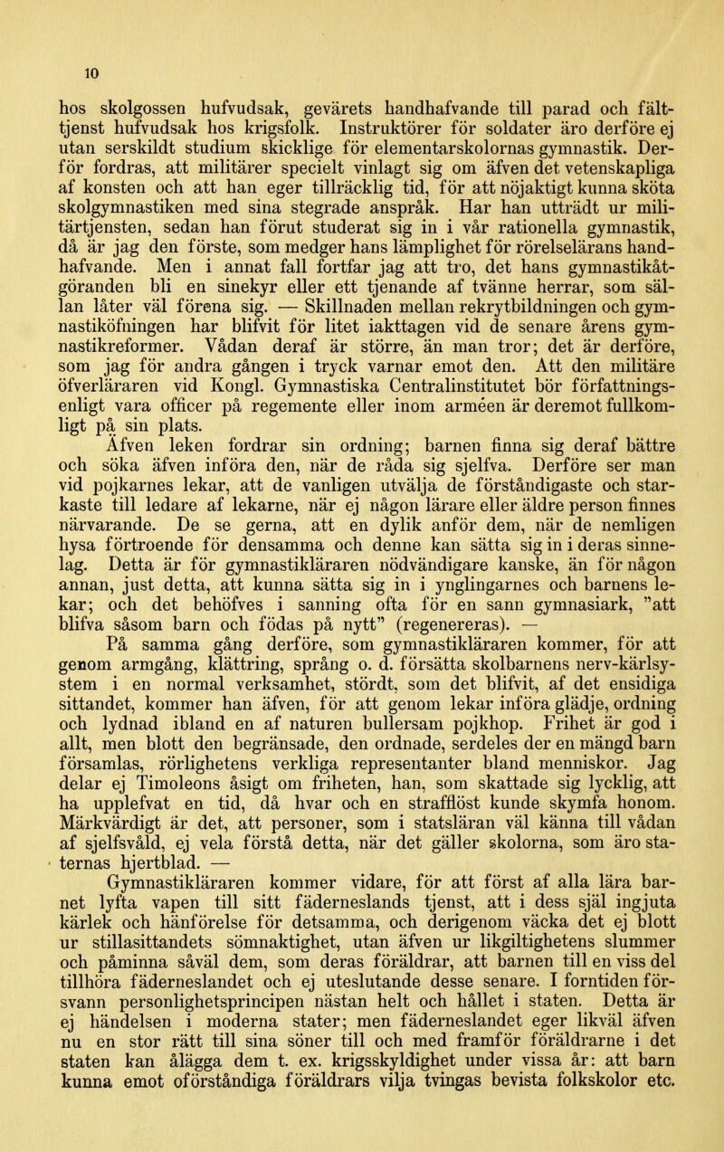 hos skolgossen hufvudsak, gevärets bandhafvande till parad och fält- tjenst hufvudsak hos krigsfolk. Instruktörer för soldater äro derföre ej utan serskildt studium skicklige för elementarskolornas gymnastik. Der- för fordras, att militärer specielt vinlagt sig om äfven det vetenskapliga af konsten och att han eger tillräcklig tid, för att nöjaktigt kunna sköta skolgymnastiken med sina stegrade anspråk. Har han utträdt ur mili- tärtjensten, sedan han förut studerat sig in i vår rationella gymnastik, då är jag den förste, som medger hans lämplighet för rörelselärans hand- hafvande. Men i annat fall fortfar jag att tro, det hans gymnastikåt- göranden bli en sinekyr eller ett tjenande af tvänne herrar, som säl- lan låter väl förena sig. — Skillnaden mellan rekrytbildningen och gym- nastiköfningen har blifvit för litet iakttagen vid de senare årens gym- nastikreformer. Vådan deraf är större, än man tror; det är derföre, som jag för andra gången i tryck varnar emot den. Att den militäre öfverläraren vid Kongl. Gymnastiska Centralinstitutet bör författnings- enligt vara officer på regemente eller inom arméen är deremot fullkom- ligt på sin plats. Afven leken fordrar sin ordning; barnen finna sig deraf bättre och söka äfven införa den, när de råda sig sjelfva. Derföre ser man vid pojkarnes lekar, att de vanligen utvälja de förståndigaste och star- kaste till ledare af lekarne, när ej någon lärare eller äldre person finnes närvarande. De se gerna, att en dylik anför dem, när de nemligen hysa förtroende för densamma och denne kan sätta sig in i deras sinne- lag. Detta är för gymnastikläraren nödvändigare kanske, än för någon annan, just detta, att kunna sätta sig in i ynglingarnes och barnens le- kar; och det behöfves i sanning ofta för en sann gymnasiark, att blifva såsom barn och födas på nytt (regenereras). — På samma gång derföre, som gymnastikläraren kommer, för att genom armgång, klättring, språng o. d. försätta skolbarnens nerv-kärlsy- stem i en normal verksamhet, stördt, som det blifvit, af det ensidiga sittandet, kommer han äfven, för att genom lekar införa glädje, ordning och lydnad ibland en af naturen bullersam pojkhop. Frihet är god i allt, men blott den begränsade, den ordnade, serdeles der en mängd barn församlas, rörlighetens verkliga representanter bland menniskor. Jag delar ej Timoleons åsigt om friheten, han, som skattade sig lycklig, att ha upplefvat en tid, då hvar och en strafflöst kunde skymfa honom. Märkvärdigt är det, att personer, som i statsläran väl känna till vådan af sjelfsvåld, ej vela förstå detta, när det gäller skolorna, som äro sta- ternas hjertblad. — Gymnastikläraren kommer vidare, för att först af alla lära bar- net lyfta vapen till sitt fäderneslands tjenst, att i dess själ ingjuta kärlek och hänförelse för detsamma, och derigenom väcka det ej blott ur stillasittandets sömnaktighet, utan äfven ur likgiltighetens slummer och påminna såväl dem, som deras föräldrar, att barnen till en viss del tillhöra fäderneslandet och ej uteslutande desse senare. I forntiden för- svann personlighetsprincipen nästan helt och hållet i staten. Detta är ej händelsen i moderna stater; men fäderneslandet eger likväl äfven nu en stor rätt till sina söner till och med framför föräldrarne i det staten kan ålägga dem t. ex. krigsskyldighet under vissa år: att barn kunna emot oförståndiga föräldrars vilja tvingas bevista folkskolor etc.