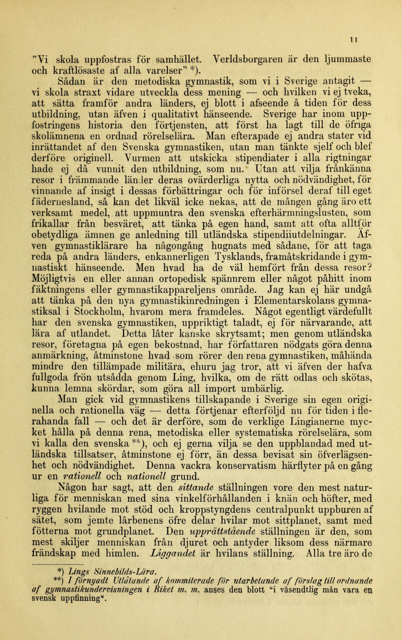 It Vi skola uppfostras för samhället. Verldsborgaren är den ljummaste och kraftlösaste af alla varelser *). Sådan är den metodiska gymnastik, som vi i Sverige antagit — vi skola straxt vidare utveckla dess mening — och hvilken vi ej tveka, att sätta framför andra länders, ej blott i afseende å tiden för dess utbildning, utan äfven i qualitativt hänseende. Sverige har inom upp- fostringens historia den förtjensten, att först ha lagt till de öfriga skolämnena en ordnad rörelselära. Man efterapade ej andra stater vid inrättandet af den Svenska gymnastiken, utan man tänkte sjelf och blef derföre originell. Vurmen att utskicka stipendiater i alla rigtningar hade ej då vunnit den utbildning, som nu. Utan att vilja frånkänna resor i främmande länder deras ovärderliga nytta och nödvändighet, för vinnande af insigt i dessas förbättringar och för införsel deraf till eget fädernesland, så kan det likväl icke nekas, att de mången gång äro ett verksamt medel, att uppmuntra den svenska efterhärmningslusten, som frikallar från besväret, att tänka på egen hand, samt att ofta alltför obetydliga ämnen ge anledning till utländska stipendiiutdelningar. Äf- ven gymnastiklärare ha någongång hugnats med sådane, för att taga reda på andra länders, enkannerligen Tysklands, framåtskridande i gym- nastiskt hänseende. Men hvad ha de väl hemfört från dessa resor? Möjligtvis en eller annan ortopedisk spännrem eller något påhitt inom fäktningens eller gymnastikappareljens område. Jag kan ej här undgå att tänka på den nya gymnastikinredningen i Elementarskolans gymna- stiksal i Stockholm, hvarom mera framdeles. Något egentligt värdefullt har den svenska gymnastiken, uppriktigt taladt, ej för närvarande, att lära af utlandet. Detta låter kanske skrytsamt; men genom utländska resor, företagna på egen bekostnad, har författaren nödgats göra denna anmärkning, åtminstone hvad som rörer den rena gymnastiken, måhända mindre den tillämpade militära, ehuru jag tror, att vi äfven der hafva fullgoda frön utsådda genom Ling, hvilka, om de rätt odlas och skötas, kunna lemna skördar, som göra all import umbärlig. Man gick vid gymnastikens tillskapande i Sverige sin egen origi- nella och rationella väg — detta förtjenar efterföljd nu för tiden i fle- rahanda fall — och det är derfÖre, som de verklige Lingianerne myc- ket hålla på denna rena, metodiska eller systematiska rörelselära, som vi kalla den svenska och ej gerna vilja se den uppblandad med ut- ländska tillsatser, åtminstone ej förr, än dessa bevisat sin öfverlägsen- het och nödvändighet. Denna vackra konservatism härflyter på en gång ur en rationell och nationell grund. Någon har sagt, att den sittande ställningen vore den mest natur- liga för menniskan med sina vinkelförhållanden i knän och höfter, med ryggen hvilande mot stöd och kroppstyngdens centralpunkt uppburen af sätet, som jemte lårbenens öfre delar hvilar mot sittplanet, samt med fötterna mot grundplanet. Den upprätt-stående ställningen är den, som mest skiljer menniskan från djuret och antyder liksom dess närmare frändskap med himlen. Liggandet är hvilans ställning. Alla tre äro de *) Lings ISmnebilds-Lära. **) / förnyadt Utlåtande af kornmiterade fur utarbetande af förslag till ordnande af gymnastikundervisningen i Riket m. m, anses den blott i väsendtlig mån varsi en svensk uppfinning.