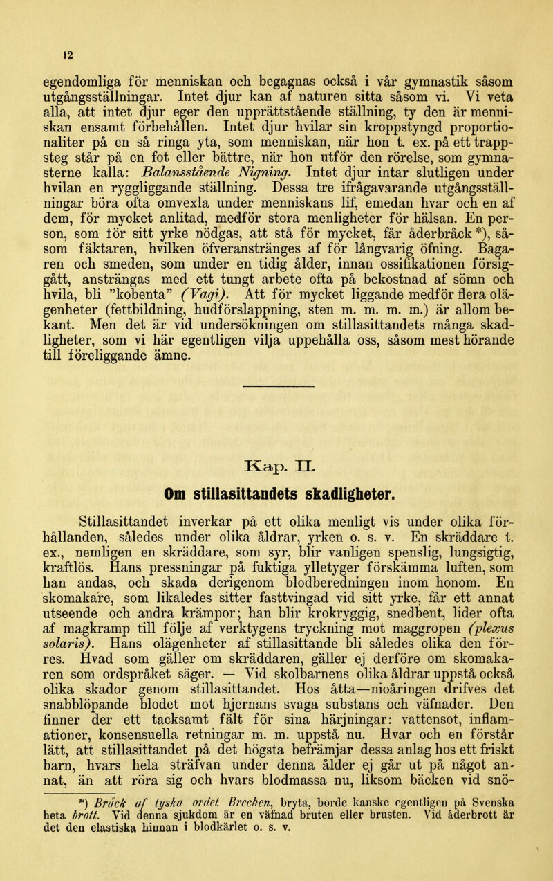 egendomliga för menniskaa och begagnas också i vår gymnastik såsom utgångsställningar. Intet djur kan af naturen sitta såsom vi. Vi veta alla, att intet djur eger den upprättstående ställning, ty den ärmenni- skan ensamt förbehållen. Intet djur hvilar sin kroppstyngd proportio- naliter på en så ringa yta, som menniskan, när hon t. ex. på ett trapp- steg står på en fot eller bättre, när hon utför den rörelse, som gymna- sterne kalla: Balansstående Nigning. Intet djur intar slutligen under hvilan en ryggliggande ställning. Dessa tre ifrågavarande utgångsställ- ningar böra ofta omvexla under menniskans lif, emedan hvar och en af dem, för mycket anlitad, medför stora menligheter för hälsan. En per- son, som lör sitt yrke nödgas, att stå för mycket, får åderbråck*), så- som fäktaren, hvilken öfveranstränges af för långvarig öfning. Baga- ren och smeden, som under en tidig ålder, innan ossifikationen försig- gått, ansträngas med ett tungt arbete ofta på bekostnad af sömn och hvila, bli kobenta (Vagi). Att för mycket liggande medför flera olä- genheter (fettbildning, hudförslappning, sten m. m. m. ra.) är allom be- kant. Men det är vid undersökningen om stillasittandets många skad- ligheter, som vi här egentligen vilja uppehålla oss, såsom mest hörande till föreliggande ämne. Kap. n. Om Stillasittandets skadligheter. Stillasittandet inverkar på ett olika menligt vis under olika för- hållanden, således under olika åldrar, yrken o. s. v. En skräddare t. ex., nemligen en skräddare, som syr, blir vanligen spenslig, lungsigtig, kraftlös. Hans pressningar på fuktiga ylletyger förskämma luften, som han andas, och skada derigenom blodberedningen inom honom. En skomakare, som likaledes sitter fasttvingad vid sitt yrke, får ett annat utseende och andra krämpor; han blir krokryggig, snedbent, hder ofta af magkramp till följe af verktygens tryckning mot maggropen (pleocus solaris). Hans olägenheter af stillasittande bli således olika den för- res. Hvad som gäller om skräddaren, gäller ej derföre om skomaka- ren som ordspråket säger. — Vid skolbarnens olika åldrar uppstå också olika skador genom stillasittandet. Hos åtta—nioåringen drifves det snabblöpande blodet mot hjernans svaga substans och väfnader. Den finner der ett tacksamt fält för sina härjningar: vattensot, inflam- ationer, konsensuella retningar m. m. uppstå nu. Hvar och en förstår lätt, att stillasittandet på det högsta befrämjar dessa anlag hos ett friskt barn, hvars hela sträfvan under denna ålder ej går ut på något an- nat, än att röra sig och hvars blodmassa nu, liksom bäcken vid snö- *) Bräck af tyska ordet Brechen, bryta, borde kanske egentligen på Svenska heta brott. Vid denna sjukdom är en väfnad bruten eller brusten. Vid åderbrott är det den elastiska hinnan i blodkärlet o. s. v.