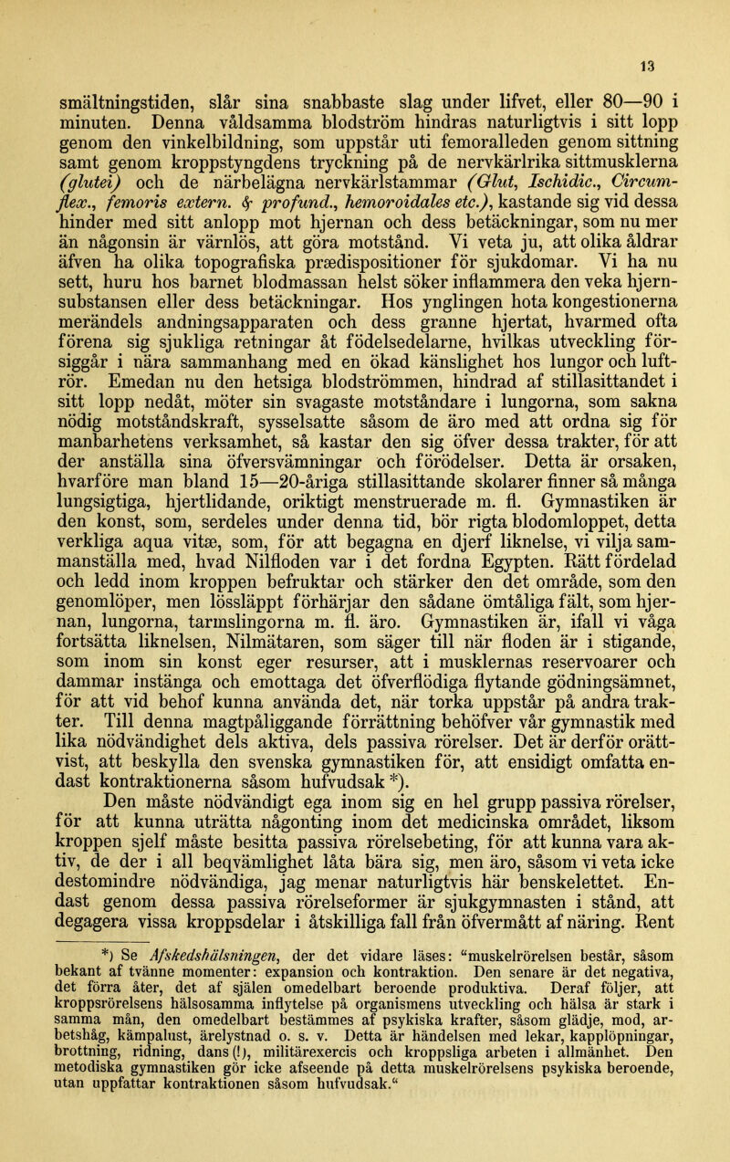 smältningstiden, slår sina snabbaste slag under lifvet, eller 80—90 i minuten. Denna våldsamma blodström hindras naturligtvis i sitt lopp genom den vinkelbildning, som uppstår uti femoralleden genom sittning samt genom kroppstyngdens tryckning på de nervkärlrika sittmusklerna (glutei) och de närbelägna nervkärlstammar (Glut, Ischidic, Circum- fleoc., femoris extern. ^ profund.^ hemoroidales etc), kastande sig vid dessa hinder med sitt anlopp mot hjernan och dess betäckningar, som nu mer än någonsin är värnlös, att göra motstånd. Vi veta ju, att olika åldrar äfven ha olika topografiska prsedispositioner för sjukdomar. Vi ha nu sett, huru hos barnet blodmassan helst söker inflammera den veka hjern- substansen eller dess betäckningar. Hos ynglingen hota kongestionerna merändels andningsapparaten och dess granne hjertat, hvarmed ofta förena sig sjukliga retningar åt födelsedelarne, hvilkas utveckling för- siggår i nära sammanhang med en ökad känslighet hos lungor och luft- rör. Emedan nu den hetsiga blodströmmen, hindrad af stillasittandet i sitt lopp nedåt, möter sin svagaste motståndare i lungorna, som sakna nödig motståndskraft, sysselsatte såsom de äro med att ordna sig för manbarhetens verksamhet, så kastar den sig öfver dessa trakter, för att der anställa sina öfversvämningar och förödelser. Detta är orsaken, hvårföre man bland 15—20-åriga stillasittande skolarer finner så många lungsigtiga, hjertlidande, oriktigt menstruerade m. fl. Gymnastiken är den konst, som, serdeles under denna tid, bör rigta blodomloppet, detta verkliga aqua vitse, som, för att begagna en djerf liknelse, vi vilja sam- manställa med, hvad Nilfloden var i det fordna Egypten. Rätt fördelad och ledd inom kroppen befruktar och stärker den det område, som den genomlöper, men lössläppt förhärjar den sådane ömtåliga fält, som hjer- nan, lungorna, tarmslingorna m. fl. äro. Gymnastiken är, ifall vi våga fortsätta liknelsen, Nilmätaren, som säger till när floden är i stigande, som inom sin konst eger resurser, att i musklernas reservoarer och dammar instänga och emottaga det öfverflödiga flytande gödningsämnet, för att vid behof kunna använda det, när torka uppstår på andra trak- ter. Till denna magtpåliggande förrättning behöfver vår gymnastik med lika nödvändighet dels aktiva, dels passiva rörelser. Det är derf ör orätt- vist, att beskylla den svenska gymnastiken för, att ensidigt omfatta en- dast kontraktionerna såsom hufvudsak'^). Den måste nödvändigt ega inom sig en hel grupp passiva rörelser, för att kunna uträtta någonting inom det medicinska området, liksom kroppen sjelf måste besitta passiva rörelsebeting, för att kunna vara ak- tiv, de der i all beqvämlighet låta bära sig, men äro, såsom vi veta icke destomindre nödvändiga, jag menar naturligtvis här benskelettet. En- dast genom dessa passiva rörelseformer är sjukgymnasten i stånd, att degagera vissa kroppsdelar i åtskilliga fall från öfvermått af näring. Rent *) Se Afskedshälsningen, der det vidare läses: muskelrörelsen består, såsom bekant af tvänne momenter: expansion och kontraktion. Den senare är det negativa, det förra åter, det af själen omedelbart beroende produktiva. Deraf följer, att kroppsrörelsens hälsosamma inflytelse på organismens utveckling och hälsa är stark i samma mån, den omedelbart bestämmes af psykiska krafter, såsom glädje, mod, ar- betshåg, kämpalust, ärelystnad o. s. v. Detta är händelsen med lekar, kapplöpningar, brottning, ridning, dans (!), militärexercis och kroppsliga arbeten i allmänhet. Den metodiska gymnastiken gör icke afseende på detta muskelrörelsens psykiska beroende, utan uppfattar kontraktionen såsom hufvudsak.