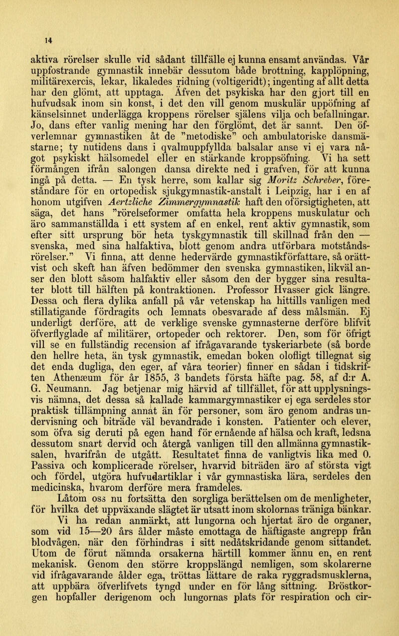 aktiva rörelser skulle vid sådant tillfälle ej kunna ensamt användas. Vår uppfostrande gymnastik innebär dessutom både brottning, kapplöpning, militärexercis, lekar, likaledes ridning (voltigeridt); ingenting af allt detta har den glömt, att upptaga. Äfven det psykiska har den gjort till en hufvudsak inom sin konst, i det den vill genom muskulär uppöfning af känselsinnet underlägga kroppens rörelser själens vilja och befallningar. Jo, dans efter vanlig mening har den förglömt, det är sannt. Den öf- verlemnar gymnastiken åt de metodiske och ambulatoriske dansmä- starne; ty nutidens dans i qvalmuppfyllda balsalar anse vi ej vara nå- got psykiskt hälsomedel eller en stärkande kroppsöfning. Vi ha sett förmången ifrån salongen dansa direkte ned i grafven, för att kunna ingå på detta. — En tysk herre, som kallar sig Moritz Schreber, före- ståndare för en ortopedisk sjukgymnastik-anstalt i Leipzig, har i en af honom utgifven Aertzliche Zimmergymnastih haft den of örsigtigheten, att säga, det hans rörelseformer omfatta hela kroppens muskulatur och äro sammanställda i ett system af en enkel, rent aktiv gymnastik, som efter sitt ursprung bör heta tyskgymnastik till skillnad från den — svenska, med sina halfaktiva, blott genom andra utförbara motstånds- rörelser. Vi finna, att denne hedervärde gymnastikförfattare, så orätt- vist och skeft han äfven bedömmer den svenska gymnastiken, likväl an- ser den blott såsom halfaktiv eller såsom den der bygger sina resulta- ter blott till hälften på kontraktionen. Professor Hvasser gick längre. Dessa och flera dylika anfall på vår vetenskap ha hittills vanligen med stillatigande fördragits och lemnats obesvarade af dess målsmän. Ej underligt derföre, att de verklige svenske gymnasterne derföre blifvit öfverflyglade af militärer, ortopeder och rektorer. Den, som för öfrigt vill se en fullständig recension af ifrågavarande tyskeriarbete (så borde den hellre heta, än tysk gymnastik, emedan boken olofligt tillegnat sig det enda dugliga, den eger, af våra teorier) finner en sådan i tidskrif- ten Athenseum för år 1855, 3 bandets första häfte pag. 58, af d:r A. G. Neumann. Jag betjenar mig härvid af tillfället, för att upplysnings- vis nämna, det dessa så kallade kammargymnastiker ej ega serdeles stor praktisk tillämpning annat än för personer, som äro genom andras un- dervisning och biträde väl bevandrade i konsten. Patienter och elever, som öfva sig deruti på egen hand för ernående af hälsa och kraft, ledsna dessutom snart dervid och återgå vanligen till den allmänna gymnastik- salen, hvarifrån de utgått. Resultatet finna de vanligtvis lika med 0. Passiva och komplicerade rörelser, hvarvid biträden äro af största vigt och fördel, utgöra hufvudartiklar i vår gymnastiska lära, serdeles den medicinska, hvarom derföre mera framdeles. Låtom oss nu fortsätta den sorgliga berättelsen om de menligheter, för hvilka det uppväxande slägtet är utsatt inom skolornas träniga bänkar. Vi ha redan anmärkt, att lungorna och hjertat äro de organer, som vid 15—20 års ålder måste emottaga de häftigaste angrepp från blodvågen, när den förhindras i sitt nedåtskridande genom sittandet. Utom de förut nämnda orsakerna härtill kommer ännu en, en rent mekanisk. Genom den större kroppslängd nemligen, som skolarerne vid ifrågavarande ålder ega, tröttas lättare de raka ryggradsmusklerna, att uppbära öfverlifvets tyngd under en för lång sittning. Bröstkor- gen hopfaller derigenom och lungornas plats för respiration och cir-