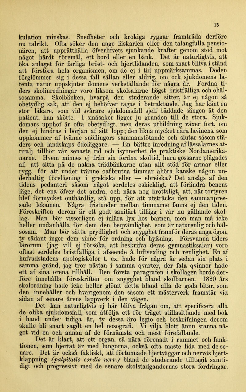 kulation minskas. Snedheter och krokiga ryggar framträda derföre nu talrikt. Ofta söker den unge läskarlen eller den talangfulla pensio- nären, att upprätthålla öfverlifvets sjunkande krafter genom stöd mot något hårdt föremål, ett bord eller en bänk. Det är naturligtvis, att öka anlaget för farliga bröst- och hjertlidanden, som snart blifva i stånd att förstöra hela organismen, om de ej i tid uppmärksammas. Döden förglömmer sig i dessa fall sällan eller aldrig, om ock sjukdomens la- tenta natur uppskjuter domens verkställande för några år. Fordna ti- ders skolinredningar voro liksom skolsalarne högst bristfälliga och ohäl- sosamma. Skolbänken, hvarpå den studerande sitter, är ej någon så obetydlig sak, att den ej behöfver tagas i betraktande. Jag har känt en stor läkare, som vid svårare sjukdomsfall sjelf bäddade sängen åt den patient, han skötte. I småsaker ligger ju grunden till de stora. Sjuk- domars upphof är ofta obetydligt, men deras utbildning växer fort, om den ej hindras i början af sitt lopp; den likna mycket nära lavinens, som uppkommer af tvänne snöflingors sammanstötande och slutar såsom stä- ders och landskaps ödeläggare. — En bättre inredning af lässalarnes at- tiralj tillhör vår senaste tid och isynnerhet de praktiske Nordamerika- narne. Hvem minnes ej från sin fordna skoltid, huru gossarne plågades af, att sitta på de nakna trädbänkarne utan allt stöd för armar eller rygg, för att under tvänne oafbrutna timmar åhöra kanske någon un- derhaltig föreläsning i grekiska eller — ebreiska? Det ansågs af den tidens pedanteri såsom något serdeles oskickligt, att förändra benens läge, det ena öfver det andra, och nära nog brottsligt, att, när tortyren blef förmycket outhärdlig, stå upp, för att utsträcka den sammanpres- sade lekamen. Några fristunder mellan timmarne fanns ej den tiden. Föreskriften derom är ett godt sanitärt tillägg i vår nu gällande skol- lag. Man bör visserligen ej inlära lyx hos barnen, men man må icke heller undanhålla för dem den beqvämlighet, som är naturenlig och häl- sosam. Man bör sätta prydlighet och snygghet framför deras unga ögon, ty sådant inger dem sinne för ordning och hyfsning. Försvunna tiders lärorum (jag vill ej försöka, att beskrifva deras gymnastiksalar) voro oftast serdeles bristfälliga i afseende å luftvexling och renlighet. En af hufvudstadens apologiskolor t. ex. hade för några år sedan sin plats i samma gränd, jag tror nästan i samma qvarter, der fala qvinnor hade ett af sina orena tillhåll. Den första paragrafen i skollagen borde der- före innehålla föreskriften om snygghet bland skolbarnen. 1820 års skolordning hade icke heller glömt detta bland alla de goda bitar, som den innehåller och hvarigenom den såsom ett mästerverk framstår vid sidan af senare årens lappverk i den vägen. Det kan naturligtvis ej här blifva frågan om, att specificera alla de olika sjukdomsfall, som åtfölja ett för träget stillasittande med bok i hand under tidiga år, ty dessa äro legio och beskrifningen derom skulle bli snart sagdt en hel nosografi. Vi vilja blott ännu stanna nå- got vid en och annan af de förnämsta och mest förefallande. Det är klart, att ett organ, så nära förenadt i rummet och funk- tionen, som hjertat är med lungorna, också ofta måste lida med de se- nare. Det är också faktiskt, att förtunnade hjertväggar och nervös hjert- klappning (palpitatio cordis nerv.) bland de studerande tilltagit samti- digt och progressivt med de senare skolstadgandernas stora fordringar.