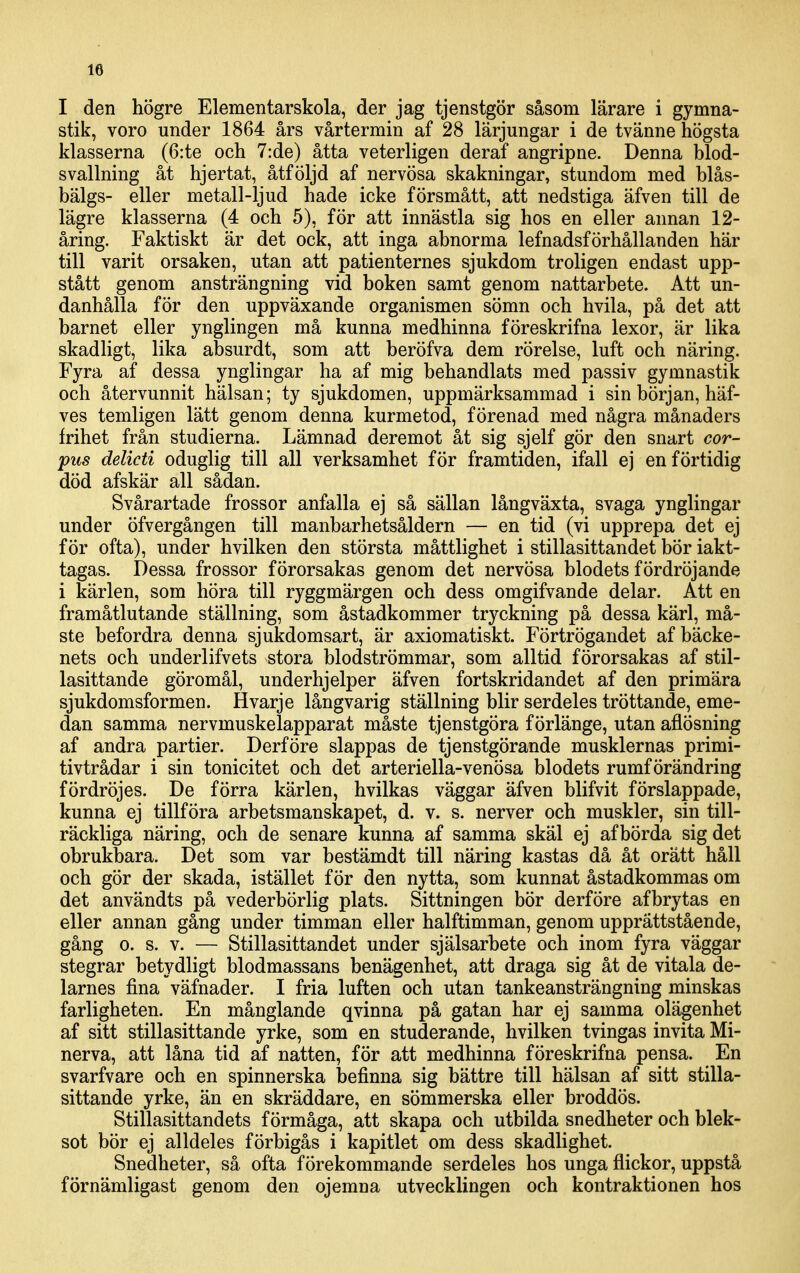 I den högre Elementarskola, der jag tjenstgör såsom lärare i gymna- stik, voro under 1864 års vårtermin af 28 lärjungar i de tvänne högsta klasserna (6:te och 7:de) åtta veterligen deraf angripne. Denna blod- svallning åt hjertat, åtföljd af nervösa skakningar, stundom med blås- bälgs- eller metall-ljud hade icke försmått, att nedstiga äfven till de lägre klasserna (4 och 5), för att innästla sig hos en eller annan 12- åring. Faktiskt är det ock, att inga abnorma lefnadsförhållanden här till varit orsaken, utan att patienternes sjukdom troligen endast upp- stått genom ansträngning vid boken samt genom nattarbete. Att un- danhålla för den uppväxande organismen sömn och hvila, på det att barnet eller ynglingen må kunna medhinna föreskrifna lexor, är lika skadligt, lika absurdt, som att beröfva dem rörelse, luft och näring. Fyra af dessa ynglingar ha af mig behandlats med passiv gymnastik och återvunnit hälsan; ty sjukdomen, uppmärksammad i sin början, häf- ves temligen lätt genom denna kurmetod, förenad med några månaders frihet från studierna. Lämnad deremot åt sig sjelf gör den snart cor- pus delicti oduglig till all verksamhet för framtiden, ifall ej en förtidig död afskär all sådan. Svårartade frossor anfalla ej så sällan långväxta, svaga ynglingar under öfvergången till manbarhetsåldern — en tid (vi upprepa det ej för ofta), under hvilken den största måttlighet i stillasittandet bÖr iakt- tagas. Dessa frossor förorsakas genom det nervösa blodets fördröjande i kärlen, som höra till ryggmärgen och dess omgifvande delar. Att en framåtlutande ställning, som åstadkommer tryckning på dessa kärl, må- ste befordra denna sjukdomsart, är axiomatiskt. Förtrögandet af bäcke- nets och underlifvets stora blodströmmar, som alltid förorsakas af stil- lasittande göromål, underhjelper äfven fortskridandet af den primära sjukdomsformen. Hvarje långvarig ställning blir serdeles tröttande, eme- dan samma nervmuskelapparat måste tjenstgöra f örlänge, utan aflösning af andra partier. Derföre slappas de tjenstgörande musklernas primi- tivtrådar i sin tonicitet och det arteriella-venösa blodets rumförändring fördröjes. De förra kärlen, hvilkas väggar äfven blifvit förslappade, kunna ej tillföra arbetsmanskapet, d. v. s. nerver och muskler, sin till- räckliga näring, och de senare kunna af samma skäl ej af börda sig det obrukbara. Det som var bestämdt till näring kastas då åt orätt håll och gör der skada, istället för den nytta, som kunnat åstadkommas om det användts på vederbörlig plats. Sittningen bör derfÖre afbrytas en eller annan gång under timman eller halftimman, genom upprättstående, gång o. s. v. — Stillasittandet under själsarbete och inom fyra väggar stegrar betydligt blodmassans benägenhet, att draga sig åt de vitala de- larnes fina väfnader. I fria luften och utan tankeansträngning minskas farligheten. En månglande qvinna på gatan har ej samma olägenhet af sitt stillasittande yrke, som en studerande, hvilken tvingas invita Mi- nerva, att låna tid af natten, för att medhinna föreskrifna pensa. En svarfvare och en spinnerska befinna sig bättre till hälsan af sitt stilla- sittande yrke, än en skräddare, en sömmerska eller broddös. Stillasittandets förmåga, att skapa och utbilda snedheter och blek- sot bör ej alldeles förbigås i kapitlet om dess skadlighet. Snedheter, så ofta förekommande serdeles hos unga flickor, uppstå förnämligast genom den ojemna utvecklingen och kontraktionen hos