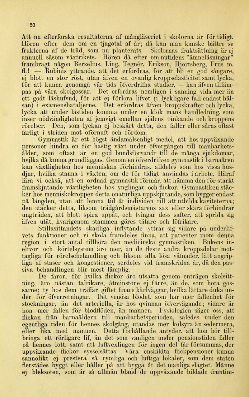 Att nu efterforska resultaterna af mångläseriet i skolorna är för tidigt. Hören efter dem om en tjugotal af år; då kan man kanske bättre se frukterna af de träd, som nu planterats. Skolornas fruktsättning är ej annuell såsom växtrikets. Hören då efter om nutidens ämneläsningar frambragt någon Berzelius, Ling, Tegnér, Erikson, Hjortsberg, Friis m. fl.! — Rubinis yttrande, att det erfordras, för att bli en god sångare, ej blott en stor röst, utan äfven en ovanlig kroppselasticitet samt lycka, för att kunna genomgå vår tids öfverdrifna studier, — kan äfven tilläm- pas på våra skolgossar. Det erfordras nemligen i sanning vida mer än ett godt läshufvud, för att ej förlora lifvet (i lyckligare fall endast häl- san) i examensbataljerne. Det erfordras äfven kroppskrafter och lycka, lycka att under lästiden komma under en klok mans handledning, som inser nödvändigheten af jemvigt emellan själens tänkande och kroppens rörelser. Den, som lyckan ej beskärt detta, den faller eller såras oftast farligt i striden mot oförnuft och fördom. Gymnastik är ett högst ändamålsenligt medel, att hos uppväxande personer hindra en för hastig växt under öfvergången till manbarhets- ålder, som oftast är en god bundsförvandt till de många sjukdomar, hvjlka då kunna grundläggas. Genom en öfverdrifven gymnastik i barnaåren kan växtligheten hos menniskan förhindras, alldeles som hos vissa hus- djur, hvilka stanna i växten, om de för tidigt användas i arbete. Häraf lära vi också, att en ordnad gymnastik förmår, att hämma den för starkt framskjutande växtligheten hos ynglingar och flickor. Gymnastiken stäc- ker hos menniskokroppen detta onaturliga uppskjutande, som bygger endast på längden, utan att lemna tid åt individen till att utbilda kaviteterna; den stäcker detta, liksom trädgårdsmästarens sax eller skära förhindrar ungträden, att blott spira uppåt, och tvingar dess safter, att sprida sig äfven utåt, hvarigenom stammen göres tätare och löfrikare. Stillasittandets skadliga inflytande yttrar sig vidare på underlif- vets funktioner och vi skola framdeles finna, att patienter inom denna region i stort antal tillhöra den medicinska gymnastiken. Bukens in- elfvor och körtelsystem äro mer, än de fleste andra kroppsdelar mot- tagliga för rörelsebehandling och liksom alla lösa väfnader, lätt angrip- liga af staser och kongestioner, serdeles vid framskridna år, då den pas- siva behandlingen blir mest lämplig. De faror, för hvilka flickor äro utsatta genom enträgen skolsitt- ning, äro nästan talrikare, åtminstone ej färre, än de, som hota gos- sarne; ty hos dem träfi'ar giftet finare kärlväggar, hvilka lättare duka un- der för öfverretningar. Det venösa blodet, som har mer fallenhet för stockningar, än det arteriella, är hos qvinnan öfvervägande; vidare är hon mer fallen för blodflöden, än mannen. Fysiologien säger oss, att flickan från barnaåldern till manbarhetsperioden, således under den egentliga tiden för hennes skolgång, utandas mer kols3Ta än sedermera, eller lika med mannen. Detta förhållande antyder, att hon bör till- bringa ett rörligare lif, än det som vanligen under pensionstiden faller på hennes lott, samt att luftvexlingen för ingen del får försummas, der uppväxande flickor sysselsättas. Våra enskildta flickpensioner kunna sannolikt ej prestera så rymliga och luftiga lokaler, som dem staten flerstädes byggt eller håller på att bygga åt det manliga slägtet. Månne ej bleksoten, som är så allmän bland de uppväxande bildade fruntim-