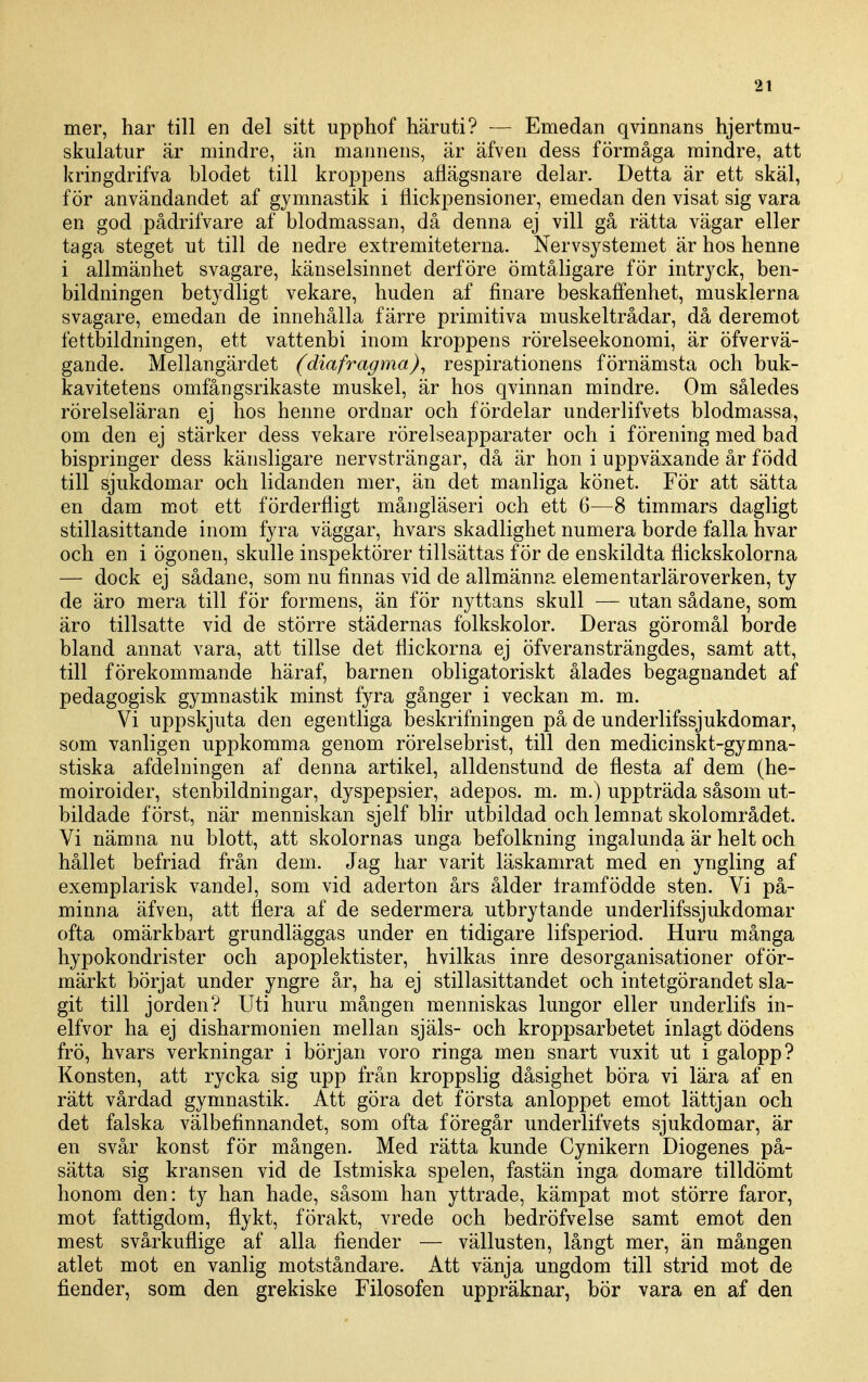 mer, har till en del sitt upphof häruti? — Emedan qvinnans hjertmu- skulatur är mindre, än mannens, är äfven dess förmåga mindre, att kringdrifva blodet till kroppens aflägsnare delar. Detta är ett skäl, för användandet af gymnastik i flickpensioner, emedan den visat sig vara en god pådrifvare af blodmassan, då denna ej vill gå rätta vägar eller taga steget ut till de nedre extremiteterna. Nervsystemet är hos henne i allmänhet svagare, känselsinnet derföre ömtåligare för intryck, ben- bildningen betydligt vekare, huden af finare beskaffenhet, musklerna svagare, emedan de innehålla färre primitiva muskeltrådar, då deremot fettbildningen, ett vattenbi inom kroppens rörelseekonomi, är öfvervä- gande. Mellangärdet (diafragma), respirationens förnämsta och buk- kavitetens omfångsrikaste muskel, är hos qvinnan mindre. Om således rörelseläran ej hos henne ordnar och fördelar underlifvets blodmassa, om den ej stärker dess vekare rörelseapparater och i förening med bad bispringer dess känsligare nervsträngar, då är hon i uppväxande år född till sjukdomar och lidanden mer, än det manliga könet. För att sätta en dam m.ot ett förderfligt mångläseri och ett 6—8 timmars dagligt stillasittande inom fyra väggar, hvars skadlighet numera borde falla hvar och en i ögonen, skulle inspektörer tillsättas för de enskildta flickskolorna — dock ej sådane, som nu finnas vid de allmänna elementarläroverken, ty de äro mera till för formens, än för nyttans skull — utan sådane, som äro tillsatte vid de större städernas folkskolor. Deras göromål borde bland annat vara, att tillse det flickorna ej öfveransträngdes, samt att, till förekommande häraf, barnen obligatoriskt ålades begagnandet af pedagogisk gymnastik minst fyra gånger i veckan m. m. Vi uppskjuta den egentliga beskrifningen på de underlifssjukdomar, som vanligen uppkomma genom rörelsebrist, till den medicinskt-gymna- stiska afdelningen af denna artikel, alldenstund de flesta af dem (he- moiroider, stenbildningar, dyspepsier, adepos. m. m.) uppträda såsom ut- bildade först, när menniskan sjelf blir utbildad och lemnat skolområdet. Vi nämna nu blott, att skolornas unga befolkning ingalunda är helt och hållet befriad från dem. Jag har varit läskamrat med en yngling af exemplarisk vande!, som vid aderton års ålder framfödde sten. Vi på- minna äfven, att flera af de sedermera utbrytande underlifssjukdomar ofta omärkbart grundläggas under en tidigare lifsperiod. Huru många hypokondrister och apoplektister, hvilkas inre desorganisationer oför- märkt börjat under yngre år, ha ej stillasittandet och intetgörandet sla- git till jorden? Uti huru mången menniskas lungor eller underlifs in- elfvor ha ej disharmonien mellan själs- och kroppsarbetet inlagt dödens frö, hvars verkningar i början voro ringa men snart vuxit ut i galopp? Konsten, att rycka sig upp från kroppslig dåsighet böra vi lära af en rätt vårdad gymnastik. Att göra det första anloppet emot lättjan och det falska välbefinnandet, som ofta föregår underlifvets sjukdomar, är en svår konst för mången. Med rätta kunde Cynikern Diogenes på- sätta sig kransen vid de Istmiska spelen, fastän inga domare tilldömt honom den: ty han hade, såsom han yttrade, kämpat mot större faror, mot fattigdom, flykt, förakt, vrede och bedröfvelse samt emot den mest svårkuflige af alla fiender — vällusten, långt mer, än mången atlet mot en vanlig motståndare. Att vänja ungdom till strid mot de fiender, som den grekiske Filosofen uppräknar, bör vara en af den