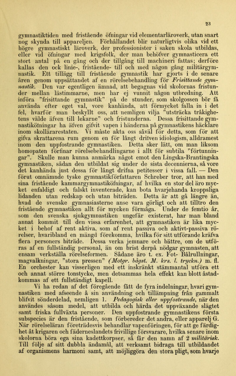 gymnastiktiden med fristående öfningar vid elementarläroverk, utan snart nog skynda till appareljen. Förhållandet blir naturligtvis olika vid ett högre gymnastiskt läroverk, der professionister i saken skola utbildas, eller vid öfningar med krigsfolk, der man behöfver gymnasticera ett stort antal på en gång och der tillgång till machineri fattas; derföre kallas den ock linie-, fristående- till och med någon gång militärgym- nastik. Ett tillägg till fristående gymnastik har gjorts i de senare åren genom uppsättandet af en rörelsebehandling för Frisittatide gym- nastik. Den var egentligen ämnad, att begagnas vid skolornas fristun- der mellan lästimmarne, men har ej vunnit någon utbredning. Att införa frisittande gymnastik på de stunder, som skolgossen bör få använda efter eget val, vore kanhända, att förmycket falla in i det fel, hvarför man beskyllt oss, att nemligen vilja utsträcka tråkighe- tens välde äfven till lekarne och fristunderna. Dessa frisittande gym- nastikölningar ha äfven gifvit vapen i händerna på gymnastikens häcklare inom skollärarestaten. Vi måste akta oss såväl för detta, som för att gifva skrattarena rum genom en för långt drilven idiologism, alldramest inom den uppfostrande gymnastiken. Detta sker lätt, om man liksom homopaten förfinar rörelsebehandlingarne i allt för subtila förtunnin- gar. Skulle man kunna anmärka något emot den Lingska-Brantingska gymnastiken, sådan den utbildat sig under de sista decennierna, så vore det kanhända just dessa för långt drifna petitesser i vissa fall. — Den förut omnämnde tyske gymnastikförfattaren Schreber tror, att han med sina fristående kammargymnastiköfningar, af hvilka en stor del äro myc- ket enfaldigt och falskt inventerade, kan bota hvarjehanda kroppsliga lidanden utan redskap och utan biträden. Detta är att gå längre än, hvad de svenske gymnasiasterne anse vara görligt och att tilltro den fristående gymnastiken allt för mycken förmåga. Under de femtio år, som den svenska sjukgymnastiken ungefär existerat, har man bland annat kommit till den vissa erfarenhet, att gymnastiken är lika myc- ket i behof af rent aktiva, som af rent passiva och aktivt-passiva rö- relser, hvaribland en mängd förekomma, hvilka för sitt utförande kräfva flera personers biträde. Dessa verka jemnare och bättre, om de utfö- ras af en fullständig personal, än om brist derpå nödgar gymnasten, att ensam verkställa rörelseformen. Sådane äro t. ex. Fot- Bålrullningar, magvalkningar, stora pressen (Motgr. hågst. M. krs. 1. tryckn.) m. fl. En orchester kan visserligen med ett inskränkt stämmantal utföra ett och annat större tonstycke, men detsammas hela effekt kan blott åstad- kommas af ett fullständigt kapell. Vi ha redan af det föregående fått de fyra indelningar, hvari gym- nastiken med afseende å sin användning och tillämpning från gammalt blifvit sönderdelad, nemligen 1. Pedagogisk eller uppfostrande, när den användes såsom medel, att utbilda och härda det uppväxande slägtet samt friska fullväxta personer. Den uppfostrande gymnastikens första subspecies är den fristående, som förbereder det andra, eller apparelj G. När rörelseläran företrädesvis behandlar vapenföringen, för att ge färdig- het åt krigaren och fäderneslandets frivillige försvarare, hvilka senare inom skolorna böra ega sina kadettkorpser, så får den namn af 2 miliiärisk. Till följe af sitt dubbla ändamål, att verksamt bidraga till utbildandet af organismens harmoni samt, att möjliggöra den stora pligt, som hvarje