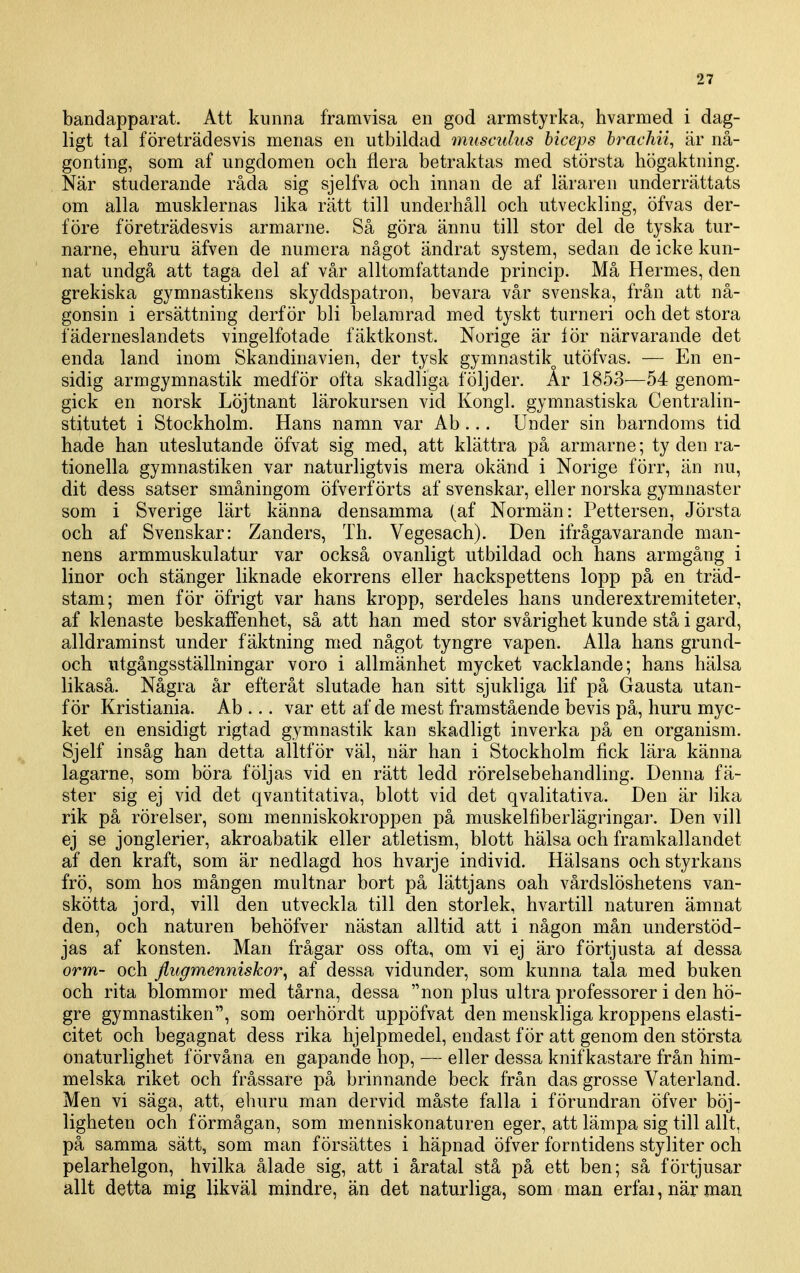 bandapparat. Att kunna framvisa en god armstyrka, hvarmed i dag- ligt tal företrädesvis menas en utbildad muscidus biceps brachii, är nå- gonting, som af ungdomen och flera betraktas med största högaktning. När studerande råda sig sjelfva och innan de af läraren underrättats om alla musklernas lika rätt till underhåll och utveckling, öfvas der- före företrädesvis armarne. Så göra ännu till stor del de tyska tur- narne, ehuru äfven de numera något ändrat system, sedan de icke kun- nat undgå att taga del af vår alltomfattande princip. Må Hermes, den grekiska gymnastikens skyddspatron, bevara vår svenska, från att nå- gonsin i ersättning derf ör bli belamrad med tyskt turneri och det stora fäderneslandets vingelfotade fäktkonst. Norige är lör närvarande det enda land inom Skandinavien, der tysk gymnastik utöfvas. — En en- sidig arm gymnastik medför ofta skadliga följder. År 1853—54 genom- gick en norsk Löjtnant lärokursen vid Kongl. gymnastiska Centralin- stitutet i Stockholm. Hans namn var Ab... Under sin barndoms tid hade han uteslutande öfvat sig med, att klättra på armarne; ty den ra- tionella gymnastiken var naturligtvis mera okänd i Norige förr, än nu, dit dess satser småningom öfverf örts af svenskar, eller norska gymnaster som i Sverige lärt känna densamma (af Normän: Petterson, Jörsta och af Svenskar: Zanders, Th. Vegesach). Den ifrågavarande man- nens armmuskulatur var också ovanligt utbildad och hans armgång i linor och stänger liknade ekorrens eller hackspettens lopp på en träd- stam; men för öfrigt var hans kropp, serdeles hans unclerextremiteter, af klenaste beskaffenhet, så att han med stor svårighet kunde stå i gard, alldraminst under fäktning med något tyngre vapen. Alla hans grund- och utgångsställningar voro i allmänhet mycket vacklande; hans hälsa likaså. Några år efteråt slutade han sitt sjukliga lif på Gausta utan- för Kristiania. Ab ... var ett af de mest framstående bevis på, huru myc- ket en ensidigt rigtad gymnastik kan skadligt inverka på en organism. Sjelf insåg han detta alltför väl, när han i Stockholm fick lära känna lagarne, som böra följas vid en rätt ledd rörelsebehandling. Denna fä- ster sig ej vid det qvantitativa, blott vid det qvalitativa. Den är lika rik på rörelser, som menniskokroppen på muskelfiberlägringar. Den vill ej se jonglerier, akroabatik eller atletism, blott hälsa och framkallandet af den kraft, som är nedlagd hos hvarje individ. Hälsans och styrkans frö, som hos mången multnar bort på lättjans oah vårdslöshetens van- skötta jord, vill den utveckla till den storlek, hvartill naturen ämnat den, och naturen behöfver nästan alltid att i någon mån understöd- jas af konsten. Man frågar oss ofta, om vi ej äro förtjusta af dessa orm- och fiugmenniskor^ af dessa vidunder, som kunna tala med buken och rita blommor med tårna, dessa non plus ultra professorer i den hö- gre gymnastiken, som oerhördt uppöfvat den menskliga kroppens elasti- citet och begagnat dess rika hjelpmedel, endast för att genom den största onaturlighet förvåna en gapande hop, — eller dessa knifkastare från him- melska riket och fråssare på brinnande beck från das grosse Vaterland. Men vi säga, att, ehuru man dervid måste falla i förundran öfver böj- ligheten och förmågan, som menniskonaturen eger, att lämpa sig till allt, på samma sätt, som man försättes i häpnad öfver forntidens styliter och pelarhelgon, hvilka ålade sig, att i åratal stå på ett ben; så förtjusar allt detta mig likväl mindre, än det naturliga, som man erfai, när man