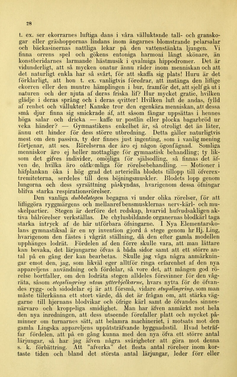 t. ex. ser ekorrarnes luftiga dans i våra välluktande tall- och gransko- gar eller gräshoppornas lindans inom ängarnes blomstrande pelarsalar och bäckasinernas nattliga lekar på den vattenstänkta ljungen. Vi finna orrens spel och gökens entoniga harmoni långt skönare, än konstberidarnes larmande hästmusik i qvalmiga hippodromer. Det är vidunderligt, att så mycken onatur ännu råder inom menniskan och att det naturligt enkla har så svårt, för att skaffa sig plats! Huru är det förklarligt, att hon t. ex. vanligtvis föredrar, att instänga den liflige ekorren eller den muntre hämplingen i bur, framför det, att sjelf gå ut i naturen och der njuta af deras friska lif? Hur mycket gratie, hvilken glädje i deras språng och i deras qvitter! Hvilken luft de andas, fylld af renhet och vällukter! Kanske tror den egenkära menniskan, att dessa små djur finna sig smickrade af, att såsom fångar uppsättas i hennes höga salar och dricka — kaffe ur postlin eller plocka bagarbröd ur veka händer? — Gymnastikens enkelhet är, så otroligt det än låter, ännu ett hinder för dess större utbredning. Detta gäller naturligtvis mest om den passiva, ty der finnes just ingenting, som i vanlig mening förtjenar, att ses. Rörelserna der äro ej någon ögonfägnad. Somliga menniskor äro ej heller mottaglige för gymnastisk behandling; ty lik- som det gifves individer, omöjliga för själsodling, så finnas det äf- ven de, hvilka äro oåtkomliga för rörelsebehandling. — Motioner i häfplankan öka i hög grad det arteriella blodets tillopp till öfverex- tremiteterna, serdeles till dess böjningsmuskler. Blodets lopp genom lungorna och dess syrsättning påskyndas, hvarigenom dessa öfningar blifva starka respirationsrörelser. Den vanliga dubbelstegen begagna vi under olika rörelser, för att lifliggöra ryggmärgens och mellanref bensmusklernas nerv-kärl- och mu- skelpartier. Stegen är derföre det redskap, hvarvid hufvudsakligen ak- tiva bålrörelser verkställas. De chylusbildande organernas blodkärl taga starka intryck af de här utförbara öfningarne. I Nya Elementarsko- lans gymnastiksal är en ny invention gjord å stege genom hr Hj. Ling, hvarigenom den fästes i vågrät ställning, då den efter gamla modellen upphänges lodrät. Fördelen af den förre skulle vara, att man lättare kan bevaka, det lärjungarne öfvas å båda sidor samt att ett större an- tal på en gång der kan bearbetas. Skulle jag våga några anmärknin- gar emot den, jag, som likväl eger alltför ringa erfarenhet af den nya appareljens användning och fördelar, så vore det, att mången god rö- relse bortfaller, om den lodräta stegen alldeles försvinner för den våg- räta, såsom stegslingrwg titoyn ytterbjelkarne, hvars nytta för de öfvan- des rygg- och sidodelar ej är att försmå, vidare stnfslingring, som man måste tillerkänna ett stort värde, då det är frågan om, att stärka väg- garne till hjernans blodvikar och öfrige kärl samt de öfvandes sinnes- närvaro och kroppf^liga smidighet. Man har äfven anmärkt mot hela den nya inredningen, att dess utseende förefaller platt och mycket på- minner om turnarnes sätt, att belamra machineriet, i motsats mot den gamla Lingska appareljens uppåtsträfvande byggnadsstil. Hvad beträf- far fördelen, att på en gång kunna med den nya öfva ett större antal lärjungar, så har jag äfven några svårigheter att göra mot denna s. k. förbättring. Att afverka det flesta antal rörelser inom kor- taste tiden och bland det största antal lärjungar, leder förr eller