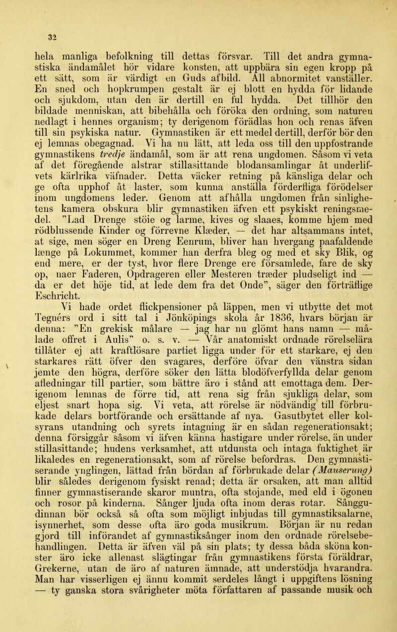 hela manliga befolkning till dettas försvar. Till det andra gymna- stiska ändamålet hör vidare konsten, att uppbära sin egen kropp på ett sätt, som är värdigt en Guds afbild. All abnormitet vanställer. En sned och hopkrumpen gestalt är ej blott en hydda för lidande och sjukdom, utan den är dertill en ful hydda. Det tillhör den bildade menniskan, att bibehålla och föröka den ordning, som naturen nedlagt i hennes organism; ty derigenom förädlas hon och renas äfven till sin psykiska natur. Gymnastiken är ett medel dertill, derför bör den ej lemnas obegagnad. Vi ha nu lätt, att leda oss till den uppfostrande gymnastikens tredje ändamål, som är att rena ungdomen. Såsom vi veta af det föregående alstrar stillasittande blodansamlingar åt underlif- vets kärlrika väfnader. Detta väcker retning på känsliga delar och ge ofta upphof åt laster, som kunna anställa förderfiiga förödelser inom ungdomens leder. Genom att afhålla ungdomen från sinlighe- tens kamera obskura blir gymnastiken äfven ett psykiskt reningsme- del. Lad Drenge stöie og larme, kives og slaaes, komme hjem med rödblussende Kinder og förrevne Klseder, — det har altsammans intet, at sige, men söger en Dreng Eenrum, bliver han hvergang paafaldende Isenge på Lokummet, kommer han derfra bleg og med et sky Blik, og end mere, er der tyst, hvor flere Drenge ere församlede, fare de sky op, naer Faderen, Opdrageren eller Mesteren trseder pludseligt ind — da er det höje tid, at lede dem fra det Onde, säger den förträflige Eschricht. Vi hade ordet flickpensioner på läppen, men vi utbytte det mot Tegnérs ord i sitt tal i Jönköpings skola år 1836, hvars början är denna: En grekisk målare — jag har nu glömt hans namn — må- lade offret i Aulis o. s. v. — Vår anatomiskt ordnade rörelselära tillåter ej att kraftlösare partiet ligga under för ett starkare, ej den starkares rätt öfver den svagares, derföre öfvar den vänstra sidan jemte den högra, derföre söker den lätta blodöfverfyllda delar genom afledningar till partier, som bättre äro i stånd att emottaga dem. Der- igenom lemnas de förre tid, att rena sig från sjukliga delar, som eljest snart hopa sig. Vi veta, att rörelse är nödvändig till förbru- kade delars bortförande och ersättande af nya. Gasutbytet eller kol- syrans utandning och syrets intagning är en sådan regenerationsakt; denna försiggår såsom vi äfven känna hastigare under rörelse, än under stillasittande; hudens verksamhet, att utdunsta och intaga fuktighet är likaledes en regenerationsakt, som af rörelse befordras. Den gymnasti- serande ynglingen, lättad från bördan af förbrukade delar (Mauserung) blir således derigenom fysiskt renad; detta är orsaken, att man alltid finner gymnastiserande skaror muntra, ofta stoj ande, med eld i ögonen och rosor på kinderna. Sånger ljuda ofta inom deras rotar. Sånggu- dinnan bör också så ofta som möjligt inbjudas till gymnastiksalarne, isynnerhet, som desse ofta äro goda musikrum. Början är nu redan gjord till införandet af gymnastiksånger inom den ordnade rörelsebe- handlingen. Detta är äfven väl på sin plats; ty dessa båda sköna kon- ster äro icke allenast slägtingar från gymnastikens första föräldrar, Grekerne, utan de äro af naturen ämnade, att understödja hvarandra. Man har visserligen ej ännu kommit serdeles långt i uppgiftens lösning — ty ganska stora svårigheter möta författaren af passande musik och