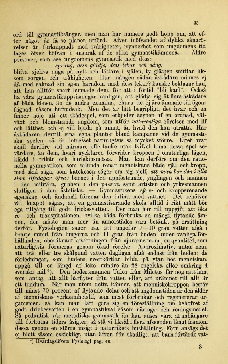 ord till gymnastiksånger, men man har numera godt hopp om, att ef- ter något år få se planen utförd. Äfven inöfvandet af dylika sångrö- relser är förknippadt med svårigheter, isynnerhet som ungdomens tid tages öfver höfvan i anspråk af de olika gymnastikämnena. — Äldre personer, som åse ungdomens gymnastik med dess: språng, dess glädje, dess lekar och sång, blifva sjelfva unga på nytt och lättare i själen, ty glädjen smittar lik- som sorgen och tråkigheten. Hur mången sådan åskådare minnes ej då med saknad sin egen barndom med dess lekar? kanske beklagar han, att han alltför snart lemnade dem, för att i förtid bli karl. Också ha våra gymnastikuppvisningar vanligen, att glädja sig åt flera åskådare af båda könen, än de andra examina, ehuru de ej äro ämnade till ögon- fägnad såsom hufvudsak. Men det är lätt begripligt, det hvar och en finner nöje uti ett skådespel, som erbjuder åsynen af en ordnad, väl- växt och blomstrande ungdom, som utför naturenliga rörelser med lif och lätthet, och ej vill bjuda på annat, än hvad den kan uträtta. Har åskådaren dertill sina egna plantor bland kämparne vid de gymnasti- ska spelen, så är intresset naturligtvis så mycket större. Litet hvar skall derföre vid närmare eftertanke utan tvifvel finna dessa spel se- värdare, än dem, hvari gycklaren förvrider kroppen i onaturliga lägen, klädd i trikår och harlekinsmössa. Man kan derföre om den ratio- nella gymnastiken, som sålunda renar menniskans både själ och kropp, med skäl säga, som katekesen säger om sig sjelf, att man bör den i alla sina lifsdagar öfva: barnet i den uppfostrande, ynglingen och mannen i den militära, gubben i den passiva samt artisten och yrkesmannen slutligen i den ästetiska. — Gymnastikens själs- och kroppsrenande egenskap och ändamål förenar den intimt med vattnet. Det behöfver väl knappt sägas, att en gymnastiserande skola alltid i rikt mått bör ega tillgång till godt drickesvatten. Der man har till uppgift, att öka re- och transpirationen, hvilka båda förbruka en mängd flytande äm- nen, der måste man mer än annorstädes vara betänkt på ersättning derför. Fysiologien säger oss, att ungefär 7—10 gran vatten afgå i hvarje minut från lungorna och 11 gran från huden under vanliga för- hållanden, oberäknadt afsättningen från njurarne m. m., en qvantitet, som naturligtvis förmeras genom ökad rörelse. Approximativt antar man, att två eller tre skålpund vatten dagligen afgå endast från huden; de rörledningar, som hudens svettkörtlar bilda på ytan hos menniskan, uppgå till en längd af icke mindre än 28 engelska eller omkring 4 svenska mil Den hedersmannen Tales från Miletus får nog rätt han, som antog, att allt härflyter från vatten eller, att urämnet till allt är ett fluidum. När man utom detta känner, att menniskokroppen består till minst 70 procent af flytande delar och att ungdomstiden är den ålder af menniskans verksamhetslif, som mest förbrukar och regenererar or- ganismen, så kan man lätt göra sig en föreställning om behofvet af godt drickesvatten i en gymnastiksal såsom närings- och reningsmedel. Så pedantisk vår metodiska gymnastik än kan anses vara af anhängare till förflutna tiders åsigter, så stå vi likväl i flera afseenden långt framom dessa genom en större insigt i naturrikets hushållning. Förr ansågs det ej blott såsom oskickligt, utan äfven för skadligt, att barn förtärde vat- *) Hvardagslifvets Fysiologi pag. 40. 3