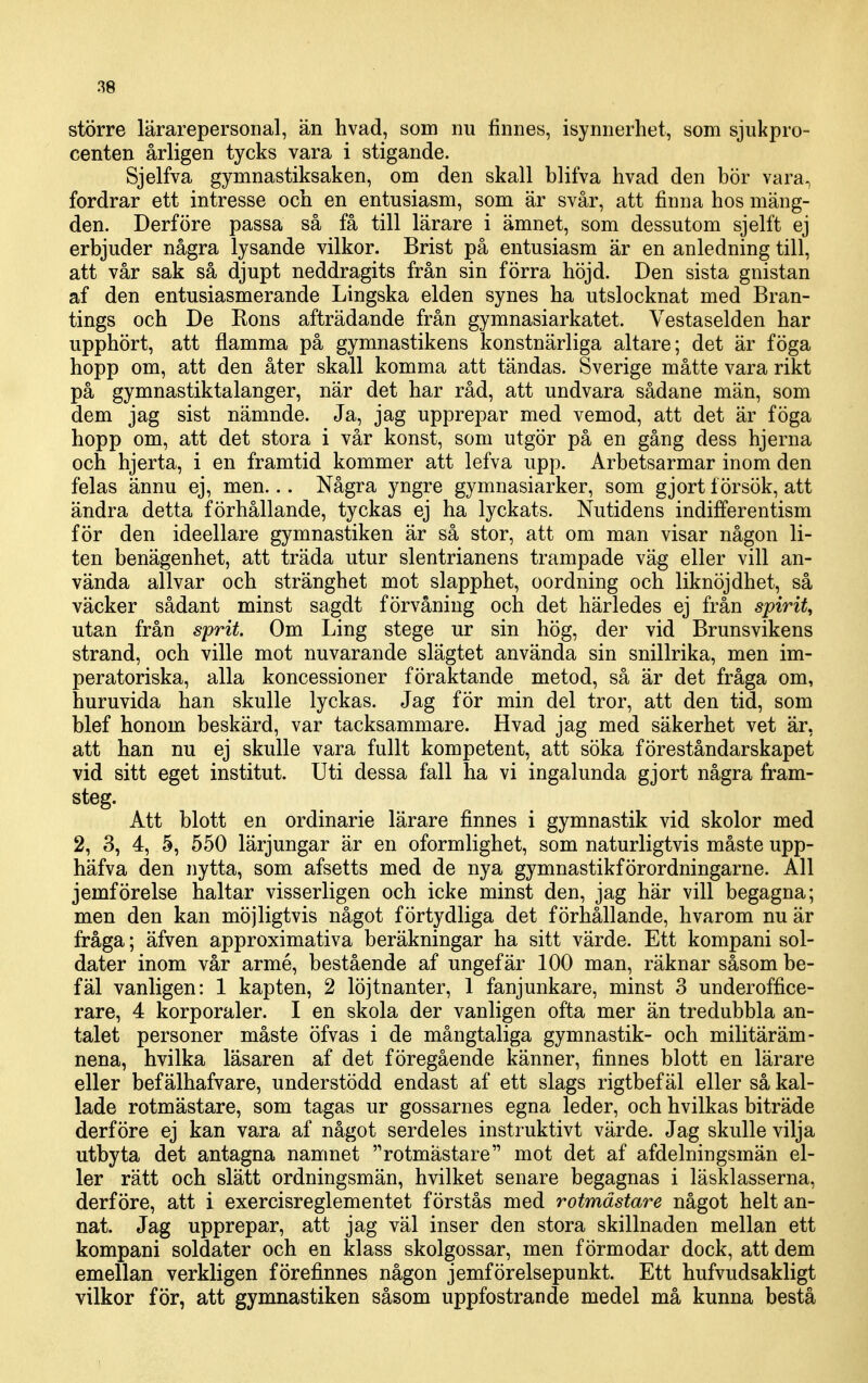 större lärarepersonal, än hvad, som nu finnes, isynnerhet, som sjukpro- centen årligen tycks vara i stigande. Sjelfva gymnastiksaken, om den skall blifva hvad den bör vara^ fordrar ett intresse och en entusiasm, som är svår, att finna hos mäng- den. Derföre passa så få till lärare i ämnet, som dessutom sjelft ej erbjuder några lysande vilkor. Brist på entusiasm är en anledning till, att vår sak så djupt neddragits från sin förra höjd. Den sista gnistan af den entusiasmerande Lingska elden synes ha utslocknat med Bran- tings och De Rons afträdande från gymnasiarkatet. Vestaselden har upphört, att flamma på gymnastikens konstnärliga altare; det är föga hopp om, att den åter skall komma att tändas. Sverige måtte vara rikt på gymnastiktalanger, när det har råd, att undvara sådane män, som dem jag sist nämnde. Ja, jag upprepar med vemod, att det är föga hopp om, att det stora i vår konst, som utgör på en gång dess hjerna och hjerta, i en framtid kommer att lefva upp. Arbetsarmar inom den felas ännu ej, men... Några yngre gymnasiarker, som gjort försök, att ändra detta förhållande, tyckas ej ha lyckats. Nutidens indifferentism för den ideellare gymnastiken är så stor, att om man visar någon li- ten benägenhet, att träda utur slentrianens trampade väg eller vill an- vända allvar och stränghet mot slapphet, oordning och liknöjdhet, så väcker sådant minst sagdt förvåning och det härledes ej från spirit, utan från sprit. Om Ling stege ur sin hög, der vid Brunsvikens strand, och ville mot nuvarande slägtet använda sin snillrika, men im- peratoriska, alla koncessioner föraktande metod, så är det fråga om, huruvida han skulle lyckas. Jag för min del tror, att den tid, som blef honom beskärd, var tacksammare. Hvad jag med säkerhet vet är, att han nu ej skulle vara fullt kompetent, att söka föreståndarskapet vid sitt eget institut. Uti dessa fall ha vi ingalunda gjort några fram- steg. Att blott en ordinarie lärare finnes i gymnastik vid skolor med 2, 3, 4, 5, 550 lärjungar är en oformlighet, som naturligtvis måste upp- häfva den nytta, som afsetts med de nya gymnastikförordningarne. All jemförelse haltar visserligen och icke minst den, jag här vill begagna; men den kan möjligtvis något förtydliga det förhållande, hvarom nu är fråga; äfven approximativa beräkningar ha sitt värde. Ett kompani sol- dater inom vår armé, bestående af ungefär 100 man, räknar såsom be- fäl vanligen: 1 kapten, 2 löjtnanter, 1 fanjunkare, minst o underoffice- rare, 4 korporaler. I en skola der vanligen ofta mer än tredubbla an- talet personer måste öfvas i de mångtaliga gymnastik- och militäräm- nena, hvilka läsaren af det föregående känner, finnes blott en lärare eller befälhafvare, understödd endast af ett slags rigtbef äl eller så kal- lade rotmästare, som tagas ur gossarnes egna leder, och hvilkas biträde derföre ej kan vara af något serdeles instruktivt värde. Jag skulle vilja utbyta det antagna namnet rotmästare mot det af afdelningsmän el- ler rätt och slätt ordningsmän, hvilket senare begagnas i läsklasserna, derföre, att i exercisreglementet förstås med rotmästare något helt an- nat. Jag upprepar, att jag väl inser den stora skillnaden mellan ett kompani soldater och en klass skolgossar, men förmodar dock, att dem emellan verkligen förefinnes någon jemförelsepunkt. Ett hufvudsakligt vilkor för, att gymnastiken såsom uppfostrande medel må kunna bestå