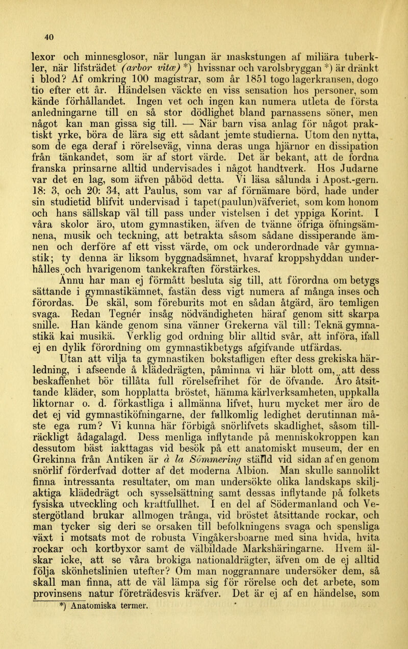 lexor och minnesglosor, när lungan är maskstungen af miliära tuberk- ler, när lifsträdet (^ar?>or vitce)^) hvissnar och varolsbryggan *) är dränkt i blod? Af omkring 100 magistrar, som år 1851 togo lagerkransen, dogo tio efter ett år. Händelsen väckte en viss sensation hos personer, som kände förhållandet. Ingen vet och ingen kan numera utleta de första anledningarne till en så stor dödlighet bland parnassens söner, men något kan man gissa sig till. — När barn visa anlag för något prak- tiskt yrke, böra de lära sig ett sådant jemte studierna. Utom den nytta, som de ega deraf i rörelseväg, vinna deras unga hjärnor en dissipation från tänkandet, som är af stort värde. Det är bekant, att de fordna franska prinsarne alltid undervisades i något handtverk. Hos Judarne var det en lag, som äfven påböd detta. Vi läsa sålunda i Apost.-gern. 18: 3, och 20: 34, att Paulus, som var af förnämare börd, hade under sin studietid blifvit undervisad i tapet(paulun)väfveriet, som kom honom och hans sällskap väl till pass under vistelsen i det yppiga Korint. I våra skolor äro, utom gymnastiken, äfven de tvänne öfriga öfningsäm- nena, musik och teckning, att betrakta såsom sådane dissiperande äm- nen och derföre af ett visst värde, om ock underordnade vår gymna- stik; ty denna är liksom byggnadsämnet, hvaraf kroppshyddan under- hålles och hvarigenom tankekraften förstärkes. Ännu har man ej förmått besluta sig till, att förordna om betygs sättande i gymnastikämnet, fastän dess vigt numera af många inses och förordas. De skäl, som föreburits mot en sådan åtgärd, äro temligen svaga. Kedan Tegnér insåg nödvändigheten häraf genom sitt skarpa snille. Han kände genom sina vänner Grekerna väl till: Teknä gymna- stikä kai musikä. Verklig god ordning blir alltid svår, alt införa, ifall ej en dylik förordning om gymnastikbetygs afgifvande utfärdas. Utan att vilja ta gymnastiken bokstafligen efter dess grekiska här- ledning, i afseende å klädedrägten, påminna vi här blott om, att dess beskaffenhet bör tillåta full rörelsefrihet för de öfvande. Äro åtsit- tande kläder, som hopplatta bröstet, hämma kärlverksamheten, uppkalla liktornar o. d. förkastliga i allmänna lifvet, huru mycket mer äro de det ej vid gymnastiköfningarne, der fullkomlig ledighet derutinnan må- ste ega rum? Vi kunna här förbigå snörlifvets skadlighet, såsom till- räckligt ådagalagd. Dess menliga inflytande på menniskokroppen kan dessutom bäst iakttagas vid besök på ett anatomiskt museum, der en Grekinna från Antiken är å la Sömmering ställd vid sidan af en genom snörlif förderfvad dotter af det moderna Albion. Man skulle sannolikt finna intressanta resultater, om man undersökte olika landskaps skilj- aktiga klädedrägt och sysselsättning samt dessas inflytande på folkets fysiska utveckling och kraltfullhet. I en del af Södermanland och Ve- stergötland brukar allmogen trånga, vid bröstet åtsittande rockar, och man tycker sig deri se orsaken till befolkningens svaga och spensliga växt i motsats mot de robusta Vingåkersboarne med sina hvida, hvita rockar och kortbyxor samt de välbildade Markshäringarne. Hvem äl- skar icke, att se våra brokiga nationaldrägter, äfven om de ej alltid följa skönhetslinien utefter? Om man noggrannare undersöker dem, så skall man finna, att de väl lämpa sig för rörelse och det arbete, som provinsens natur företrädesvis kräfver. Det är ej af en händelse, som *) Anatomiska termer.